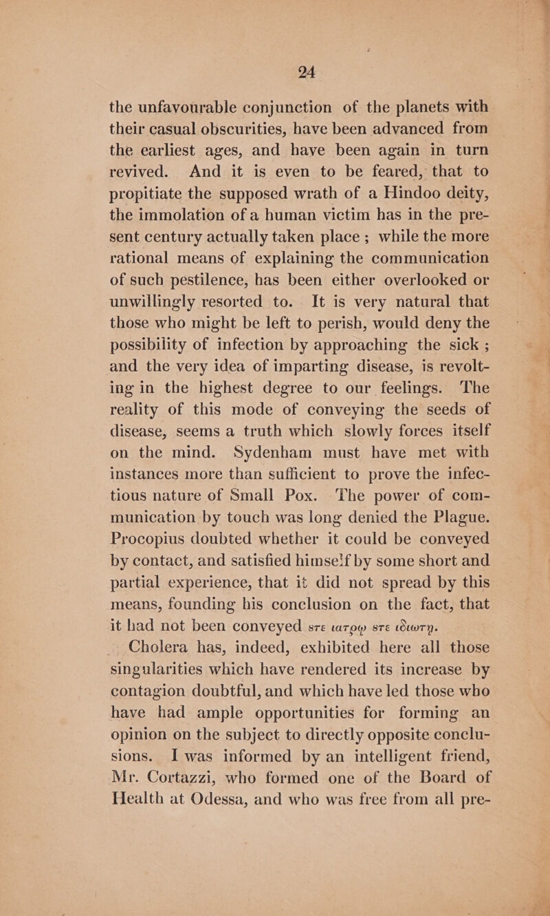 the unfavourable conjunction of the planets with their casual obscurities, have been advanced from the earliest ages, and have been again in turn revived. And it is even to be feared, that to propitiate the supposed wrath of a Hindoo deity, the immolation of a human victim has in the pre- sent century actually taken place ; while the more rational means of explaining the communication of such pestilence, has been either overlooked or unwillingly resorted to. It is very natural that those who might be left to perish, would deny the possibility of infection by approaching the sick ; and the very idea of imparting disease, is revolt- ing in the highest degree to our feelings. The reality of this mode of conveying the seeds of disease, seems a truth which slowly forces itself on the mind. Sydenham must have met with instances more than sufficient to prove the infec- tious nature of Small Pox. The power of com- munication by touch was long denied the Plague. Procopius doubted whether it could be conveyed by contact, and satisfied himse!f by some short and partial experience, that it did not spread by this means, founding his conclusion on the fact, that it had not been conveyed sre LATOW 8TE LOLWTY. Cholera has, indeed, exhibited here all those singularities which have rendered its increase by contagion doubtful, and which have led those who have had ample opportunities for forming an opinion on the subject to directly opposite conclu- sions. Iwas informed by an intelligent friend, Mr. Cortazzi, who formed one of the Board of Health at Odessa, and who was free from all pre-