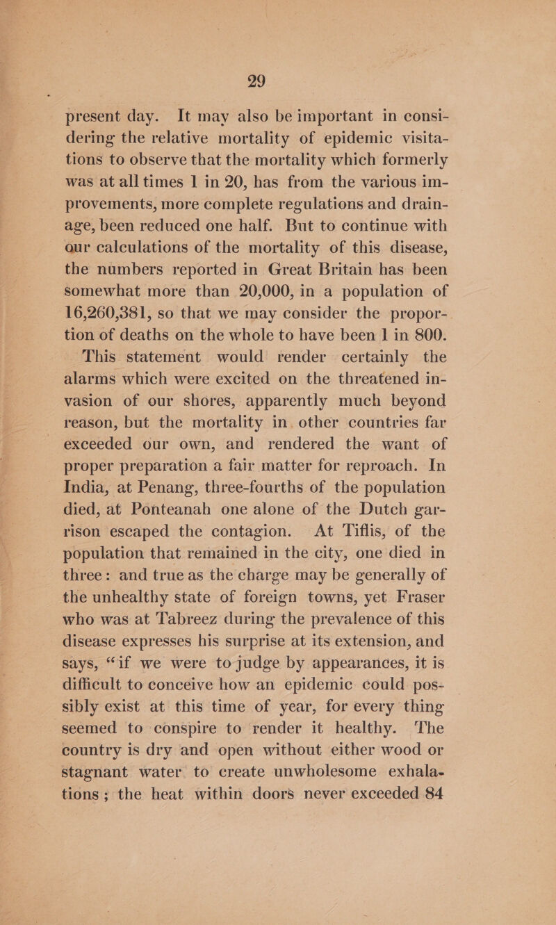 present day. It may also be important in consi- dering the relative mortality of epidemic visita- tions to observe that the mortality which formerly was at all times | in 20, has from the various im- provements, more complete regulations and drain- age, been reduced one half. But to continue with aur calculations of the mortality of this disease, the numbers reported in Great Britain has been somewhat more than 20,000, in a population of 16,260,381, so that we may consider the propor- tion of deaths on the whole to have been | in 800. This statement would render certainly the alarms which were excited on the threatened in- vasion of our shores, apparently much beyond reason, but the mortality in. other countries far exceeded our own, and rendered the want of proper preparation a fair matter for reproach. In India, at Penang, three-fourths of the population died, at Ponteanah one alone of the Dutch gar- rison escaped the contagion. At Tiflis, of the population that remained in the city, one died in three: and true as the charge may be generally of the unhealthy state of foreign towns, yet Fraser who was at Tabreez during the prevalence of this disease expresses his surprise at its extension, and says, “if we were to judge by appearances, it is difficult to conceive how an epidemic could pos- sibly exist at this time of year, for every thing seemed to conspire to render it healthy. The country is dry and open without either wood or stagnant water to create unwholesome exhala- tions; the heat within doors never exceeded 84