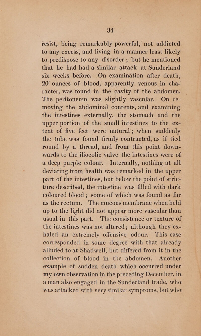 resist, being remarkably powerful, not addicted to any excess, and living in a manner least likely to predispose to any disorder; but he mentioned that he had had a similar attack at Sunderland six weeks before. On examination after death, 20 ounces of blood, apparently venous in cha- racter, was found in the cavity of the abdomen. The peritoneum was slightly vascular. On re- moving the abdominal contents, and examining the intestines externally, the stomach and the upper portion of the small intestines to the ex- tent of five feet were natural; when suddenly the tube was found firmly contracted, as if tied round by a thread, and from this point down- wards to the iliocolic valve the intestines were of a deep purple colour. Internally, nothing at all deviating from health was remarked in the upper part of the intestines, but below the point of stric- ture described, the intestine was filled with dark coloured blood ; some of which was found as far as the rectum. The mucous membrane when held up to the light did not appear more vascular than usual in this part. The consistence or texture of the intestines was not altered; although they ex- haled an extremely offensive odour. This case corresponded in some degree with that already alluded to at Shadwell, but differed from it in the collection of blood in the abdomen. Another example of sudden death which occurred under my own observation in the preceding December, in aman also engaged in the Sunderland trade, who was attacked with very similar symptoms, but wha