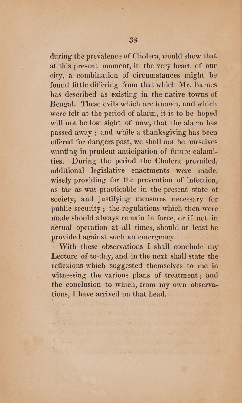 during the prevalence of Cholera, would show that at this present moment, in the very heart of our city, a combination of circumstances might be found little differing from that which Mr. Barnes has described as existing in the native towns of Bengal. These evils which are known, and which were felt at the period of alarm, it is to be hoped will not be lost sight of now, that the alarm has passed away ; and while a thanksgiving has been offered for dangers past, we shall not be ourselves wanting in prudent anticipation of future calami- ties. During the period the Cholera prevailed, additional legislative enactments were made, wisely providing for the prevention of infection, as far as was practicable in the present state of society, and justifying measures necessary for - public security ; the regulations which then were made should always remain in force, or if not in actual operation at all times, should at least be provided against such an emergency. -- With these observations I shall conclude my Lecture of to-day, and in the next shall state the reflexions which suggested themselves to me in witnessing the various plans of treatment ; and the conclusion to which, from my own observa- tions, I have arrived on that head. -