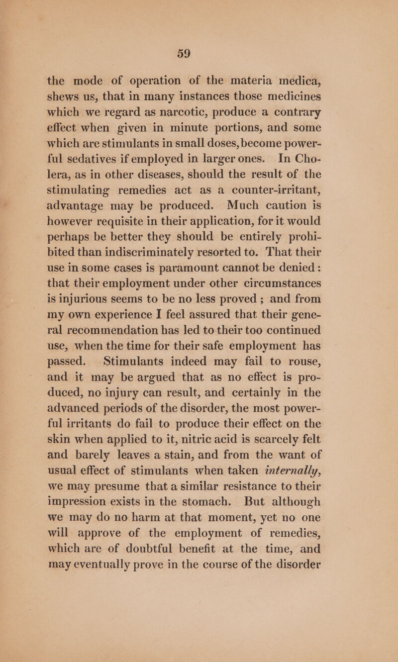 the mode of operation of the materia medica, shews us, that in many instances those medicines which we regard as narcotic, produce a contrary effect when given in minute portions, and some which are stimulants in small doses, become power- ful sedatives if employed in larger ones. In Cho- lera, as in other diseases, should the result of the stimulating remedies act as a counter-irritant, advantage may be produced. Much caution is however requisite in their application, for it would perhaps be better they should be entirely prohi- bited than indiscriminately resorted to. That their use In Some Cases is paramount cannot be denied : that their employment under other circumstances is injurious seems to be no less proved ; and from my own experience J feel assured that their gene- ral recommendation has led to their too continued use, when the time for their safe employment has passed. Stimulants indeed may fail to rouse, and it may be argued that as no effect is pro- duced, no injury can result, and certainly in the advanced periods of the disorder, the most power- ful irritants do fail to produce their effect on the skin when applied to it, nitric acid is scarcely felt and barely leaves a stain, and from the want of usual effect of stimulants when taken internally, we may presume that a similar resistance to their impression exists in the stomach. But although we may do no harm at that moment, yet no one will approve of the employment of remedies, which are of doubtful benefit at the time, and may eventually prove in the course of the disorder