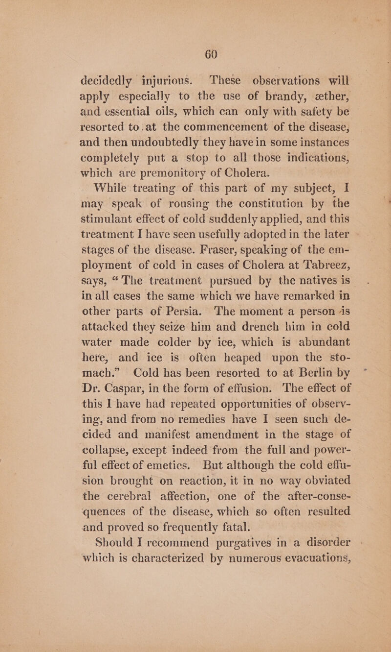 decidedly injurious. These observations will apply especially to the use of brandy, ether, and essential oils, which can only with safety be resorted to.at the commencement of the disease, and then undoubtedly they have in some instances completely put a stop to all those indications, which are premonitory of Cholera. While treating of this part of my subject, I may speak of rousing the constitution by the stimulant effect of cold suddenly applied, and this treatment I have seen usefully adopted in the later » stages of the disease. Fraser, speaking of the em- ployment of cold in cases of Cholera at Tabreez, says, “ The treatment pursued by the natives is_ in all cases the same which we have remarked in other parts of Persia. The moment a person 1s attacked they seize him and drench him in cold water made colder by ice, which is abundant here, and ice is often heaped upon the sto- mach.” Cold has been resorted to at Berlin by Dr. Caspar, in the form of effusion. The effect of this I have had repeated opportunities of observ- ing, and from no remedies have I seen such de- cided and manifest amendment in the stage of collapse, except indeed from the full and power- ful effect of emetics. But although the cold effu- sion brought on reaction, it in no way obviated the cerebral affection, one of the after-conse- quences of the disease, which so often resulted and proved so frequently fatal. Should I recommend purgatives in a disorder which is characterized by numerous evacuations,