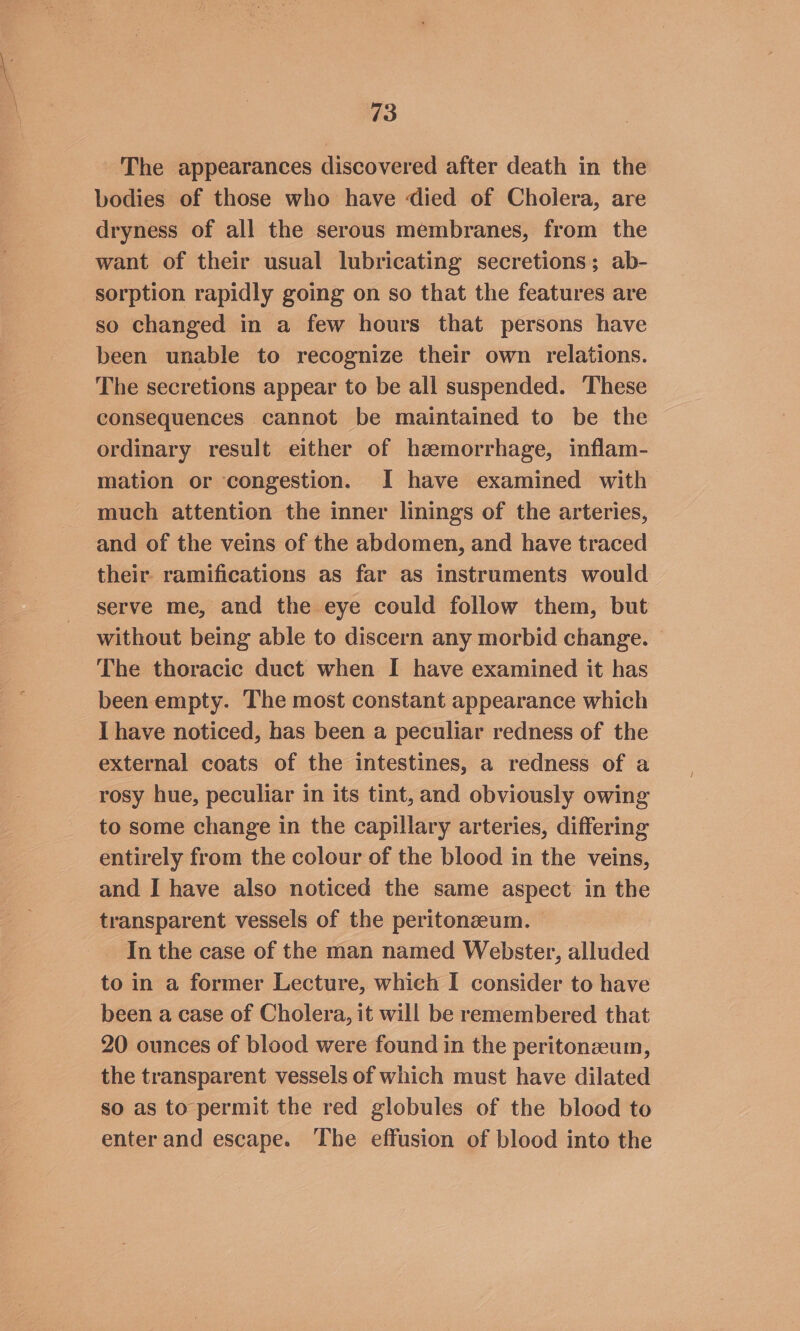 The appearances discovered after death in the bodies of those who have died of Cholera, are dryness of all the serous membranes, from the want of their usual lubricating secretions; ab- sorption rapidly going on so that the features are so changed in a few hours that persons have been unable to recognize their own relations. The secretions appear to be all suspended. These consequences cannot be maintained to be the ordinary result either of hzemorrhage, inflam- mation or ‘congestion. I have examined with much attention the inner linings of the arteries, and of the veins of the abdomen, and have traced their ramifications as far as instruments would serve me, and the eye could follow them, but without being able to discern any morbid change. © The thoracic duct when I have examined it has been empty. The most constant appearance which I have noticed, has been a peculiar redness of the external coats of the intestines, a redness of a rosy hue, peculiar in its tint, and obviously owing to some change in the capillary arteries, differing entirely from the colour of the blood in the veins, and I have also noticed the same aspect in the transparent vessels of the peritonzeum. _ Inthe case of the man named Webster, alluded to in a former Lecture, which I consider to have been a case of Cholera, it will be remembered that 20 ounces of blood were found in the peritonzeum, the transparent vessels of which must have dilated so as to permit the red globules of the blood to enter and escape. The effusion of blood into the