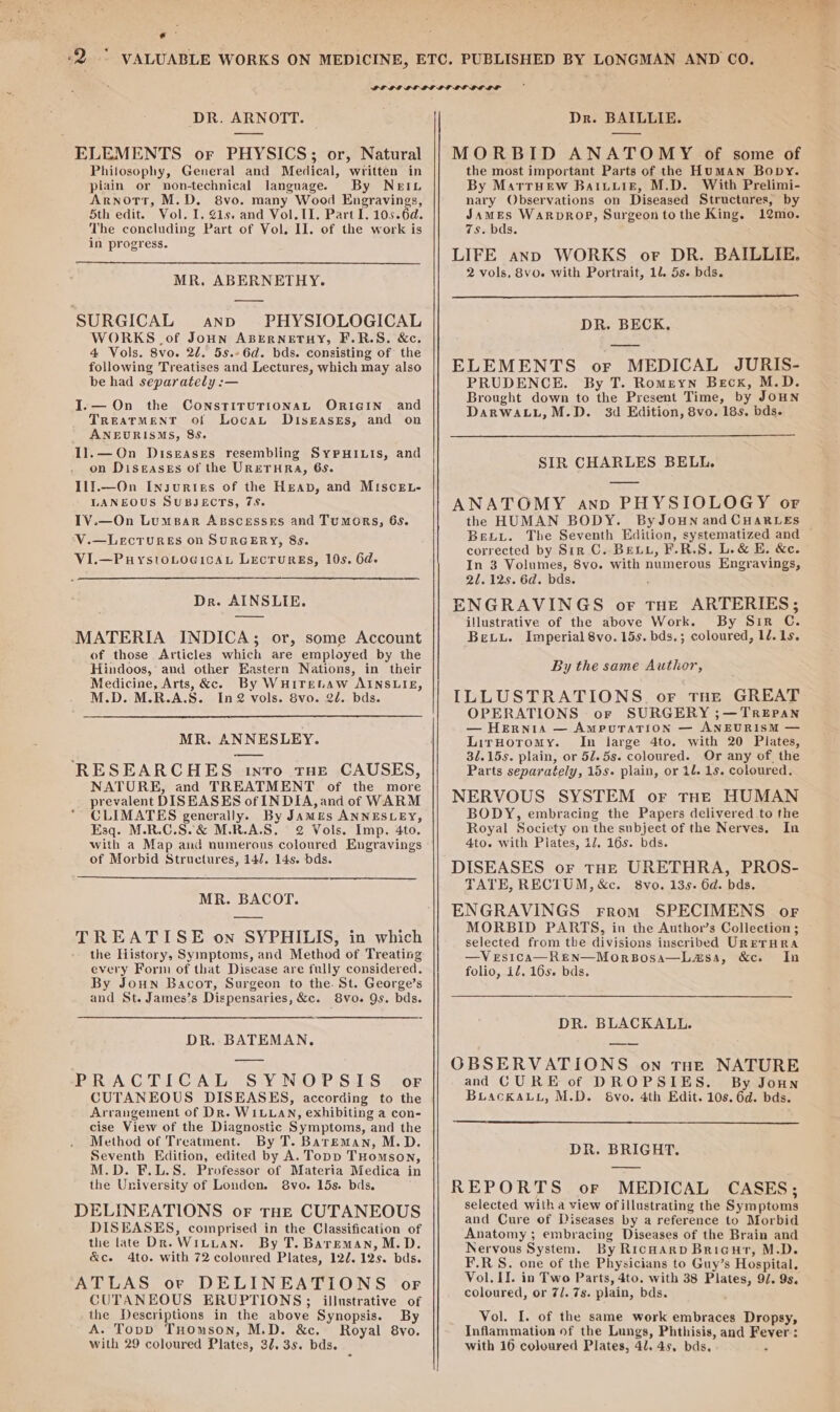 Pa rc DR. ARNOTT. | ELEMENTS or PHYSICS; or, Natural Philosophy, General and Medical, written in piain or non-technical language. By NEIL Arnott, M.D. 8vo. many Wood Engravings, 5th edit. Vol. I. 1s. and Vol. II. Part I. 105.6d. The concluding Part of Vol. II. of the work is in progress. MR. ABERNETHY. SURGICAL anpd PHYSIOLOGICAL WORKS of Joun ABERNETHY, F.R.S. &amp;c, 4 Vols. 8vo. 2d, 5s.-6d. bds. consisting of the following Treatises and Lectures, which may also be had separately :— I.— On TREATMENT of ANEURISMS, 85. Il.—On Distases resembling SyPHILIs, and on Diseases of the URETHRA, 658. Il!.—On Insuries of the Heap, and MIsce.L- LANEOUS SUBJECTS, 7S. IV.—On Lumspar AgscesseEs and Tumors, 6s. V.—LecTURES on SURGERY, 8s. VI.—PuystoLocicaL LecrurgEs, 10s. 6d. the CONSTITUTIONAL ORIGIN and Locau Diseases, and on Dr. AINSLIE. MATERIA INDICA; or, some Account of those Articles which are employed by the Hindoos, and other Eastern Nations, in their Medicine, Arts, &amp;c. By WHITELAW AINSLIE, M.D. M.R.A.S. In@2 vols. 8vo. 2d. bds. MR. ANNESLEY. RESEARCHES into tHe CAUSES, NATURE, and TREATMENT of the more prevalent DISEASES of INDIA, and of WARM CLIMATES generally. By Jamis ANNESLEY, Esq. M.R.C.S.&amp; M.R.A.S. 2 Vols. Imp. 4to. with a Map and numerous coloured Engravings of Morbid Structures, 14/7. 14s. dds. MR. BACOT. TREATISE on SYPHILIS, in which the History, Symptoms, and Method of Treating every Form of that Disease are fully considered. By Joun Bacor, Surgeon to the. St. George’s and St. James’s Dispensaries, &amp;c. 8vo. Qs. bds. DR. BATEMAN. PRACTICAL SYNOPSIS oF Arrangement of Dr. WILLAN, exhibiting a con- cise View of the Diagnostic Symptoms, and the Method of Treatment. By T. BareEmMan, M.D. Seventh Edition, edited by A. Topp THomson, M.D. F.L.S. Professor of Materia Medica in the University of Londen. 8vo. 15s. bds. DELINEATIONS or THE CUTANEOUS DISEASES, comprised in the Classification of the late Dr. WitLan. By T. Bareman, M.D. &amp;c. 4to. with 72 coloured Plates, 122. 12s. bds. ATLAS or DELINEATIONS of CUTANEOUS ERUPTIONS; illustrative of the Descriptions in the above Synopsis. By A. Topb THomson, M.D. &amp;c. Royal 8vo. Dr. BAILLIE. MORBID ANATOMY of some of the most important Parts of the Human Bopy. By Marruew Baiuuie, M.D. With Prelimi- nary Observations on Diseased Structures, by James WaRpDROP, Surgeon tothe King. 12mo. 7s. bds. LIFE anp WORKS or DR. BAILLIE, 2 vols, 8vo. with Portrait, 11. 5s. bds. DR. BECK. ELEMENTS or MEDICAL JURIS- PRUDENCE. By T. Romeyn Beck, M.D. Brought down to the Present Time, by JouNn DarwaLL,M.D. 3d Edition, 8vo. 18s. bds. SIR CHARLES BELL. ANATOMY anp PHYSIOLOGY or the HUMAN BODY. ByJouN and CHARLES BexLyL. The Seventh Edition, systematized and corrected by Sir C. Bex, F.R.S. L.&amp; E. &amp;e. In 3 Volumes, 8vo. with numerous Engravings, 21. 12s. 6d. bds. ENGRAVINGS or THE ARTERIES; illustrative of the above Work. By Sir C. Bevxu. Imperial 8vo. 15s. bds.; coloured, 1/. 1s. By the same Author, ILLUSTRATIONS. oF THE GREAT OPERATIONS or SURGERY ;—TREPAN — Hernia — AmpuTaTion — ANEURISM — LirHoromy. In large 4to. with 20 Plates, 3/.15s. plain, or 52.5s. coloured. Or any of. the Parts separately, 15s. plain, or il. 1s. coloured. NERVOUS SYSTEM or THE HUMAN BODY, embracing the Papers delivered to the Royal Society on the subject of the Nerves. In 4to. with Piates, 1/7. 16s. bds. DISEASES or THE URETHRA, PROS- TATE, RECTUM, &amp;c. 8vo. 135. 6d. bds. ENGRAVINGS From SPECIMENS or MORBID PARTS, in the Author’s Collection ; selected from the divisions inscribed URETHRA —VeEsica—REN—MorBosa—Lasa, &amp;c. In folio, 12, 16s. bds. DR. BLACKALL. OBSERVATIONS on tHe NATURE and CURE of DROPSIES. By Joun Buackauy, M.D. vo. 4th Edit. 10s. 6d. bds. DR. BRIGHT. REPORTS or MEDICAL CASES; selected with a view of illustrating the Symptoms and Cure of Diseases by a reference to Morbid Anatomy ; embracing Diseases of the Brain and Nervous System. By RicHarp Bricur, M.D. F.R S. one of the Physicians to Guy’s Hospital. Vol. II. in Two Parts, 4to. with 38 Plates, 9/. 9s. coloured, or 7/. 7s. plain, bds. Vol. I. of the same work embraces Dropsy, Inflammation of the Lungs, Phthisis, and Fever: