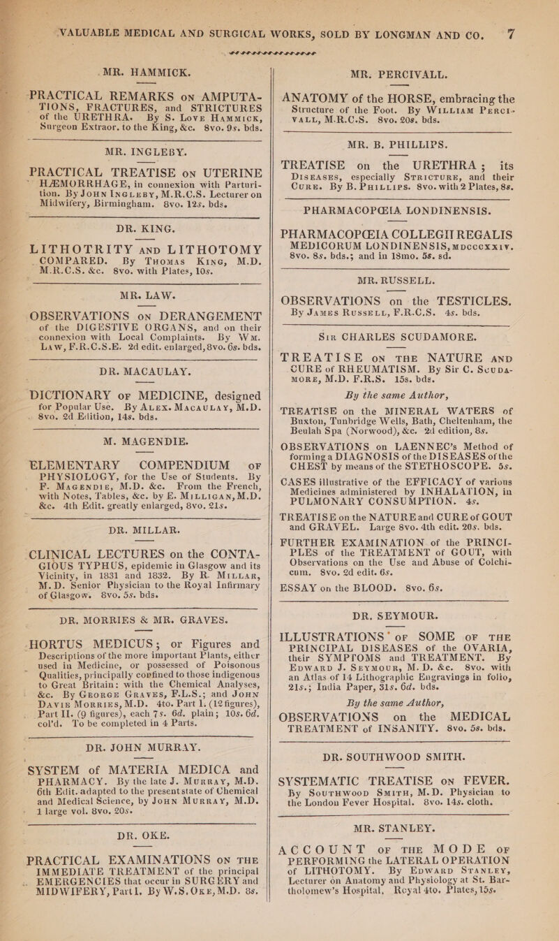 .MR. HAMMICK. _ TIONS, FRACTURES, and STRICTURES of the URETHRA. By S. Love Hammickx, Surgeon Extraor. to the King, &amp;c. 8vo. Qs. bds. MR. INGLEBY. PRACTICAL TREATISE on UTERINE HAEMORRHAGE, in connexion with Parturi- tion. By Joun INGLuBy, M.R.C.S. Lecturer on Midwifery, Birmingham. 8vo. 12s. bds. DR. KING. LITHOTRITY ann LITHOTOMY COMPARED. By Tuomas Kine, M.D. M.R.C.S. &amp;c. 8vo. with Plates, 10s. MR. LAW. OBSERVATIONS on DERANGEMENT of the DIGESTIVE ORGANS, and on their connexion with Local Complaints. By Ww. Law, F.R.C.S.E. 2d edit. enlarged, 8vo. 6s. bds. DR. MACAULAY. DICTIONARY or MEDICINE, designed for Popular Use. By ALex. Macautay, M.D. . 8vo. 2d Edition, 14s. bds. M. MAGENDIE. ELEMENTARY COMPENDIUM -— oF PHYSIOLOGY, for the Use of Students. By F. Macenpiz, M.D. &amp;c. From the French, with Notes, Tables, &amp;c. by E. Mituigan, M.D. &amp;ec. 4th Edit. greatly enlarged, 8vo. 21s. DR. MILLAR. CLINICAL LECTURES on the CONTA- GIOUS TYPHUS, epidemic in Glasgow and its Vicinity, in 1831 and 1832. By R. Mixuar, M.D. Senior Physician to the Royal Infirmary of Glasgow. 8vo. 5s. bds. DR. MORRIES &amp; MR. GRAVES. -HORTUS MEDICUS; or Figures and - Descriptions of the more important Plants, either used in Medicine, or possessed of Poisonous Qualities, principally confined to those indigenous to Great Britain: with the Chemical Analyses, &amp;c. By Grorce Graves, F.L.S.; and Jonn Davie Morries,M.D. 4to. Part 1. (12 figures), ‘Part II. (9 figures), each 7s. 6d. plain; 10s. 6d, col’d. To be completed in 4 Parts. DR. JOHN MURRAY. SYSTEM of MATERIA MEDICA and PHARMACY. By the late J. Murray, M.D. 6th Edit. adapted to the present state of Chemical and Medical Science, by JonN Murray, M.D. 1 large vol. 8vo. 205. DR. OKE. PRACTICAL EXAMINATIONS on THE IMMEDIATE TREATMENT of the principal _ EMERGENCIES that occur in SURGERY and MIDWIFERY, Partl. By W.S,OKE,M.D. 8s. MR. PERCIVALL. ANATOMY of the HORSE, embracing the Structure of the Foot. By WiLuiamM Perci- VALL, M.R.C.S. 8vo. 208. bds. MR. B. PHILLIPS. TREATISE on the URETHRA; its DISEASES, especially SrrRicTURE, and their Curse. By B. PHILLips. 8vo. with 2 Plates, 8s. PHARMACOPGIA LONDINENSIS. PHARMACOPCEIA COLLEGII REGALIS MEDICORUM LONDINENSIS, mpcccxx1v. 8vo. 8s. bds.3 and in 18mo. 5s. sd. MR. RUSSELL. — OBSERVATIONS on the TESTICLES. By James RuSsELL, F.R.C.S. 4s. bds. Sin CHARLES SCUDAMORE. TREATISE on tae NATURE anp CURE of RHEUMATISM. By Sir C. Suupa- MORE, M.D. F.R.S. 15s. bds. By the same Author, TREATISE on the MINERAL WATERS of Buxton, Tunbridge Wells, Bath, Cheltenham, the Beulah Spa (Norwood), &amp;c. 2d edition, 8s. OBSERVATIONS on LAENNEC’s Method of forming a DIAGNOSIS of the DISEASES of the CHEST by means of the STETHOSCOPE. 5s. CASES illustrative of the EFFICACY of various Medicines administered by INHALATION, in PULMONARY CONSUMPTION. 4s. TREATISE on the NATUREand CURE of GOUT and GRAVEL. Large 8vo. 4th edit. 20s. bds. FURTHER EXAMINATION of the PRINCI- PLES of the TREATMENT of GOUT, with Observations on the Use and Abuse of Colchi- cum. Svo. 2d edit. 6s. ESSAY onthe BLOOD. 8vo. 6s. DR. SEYMOUR. ILLUSTRATIONS’ or SOME oF THE PRINCIPAL DISEASES of the OVARIA, their SYMPTOMS and TREATMENT. By Epwarp J. Seymour, M.D. &amp;e. 8vo. with an Atlas of 14 Lithographic Engravings in folio, 21s.; India Paper, 31s. 6d. bds. By the same Author, OBSERVATIONS on the MEDICAL TREATMENT of INSANITY. 8vo. 5s. bds. DR. SOUTHWOOD SMITH. SYSTEMATIC TREATISE on FEVER. By SourHwoop Smiru, M.D. Physician to the London Fever Hospital. 8vo. 14s. cloth. MR. STANLEY. ACCOUNT or tHe MODE or PERFORMING the LATERAL OPERATION of LITHOTOMY. By Epwarp STantey, Lecturer on Anatomy and Physiology at St. Bar- tholomew’s Hospital, Reyal 4to. Plates, los.