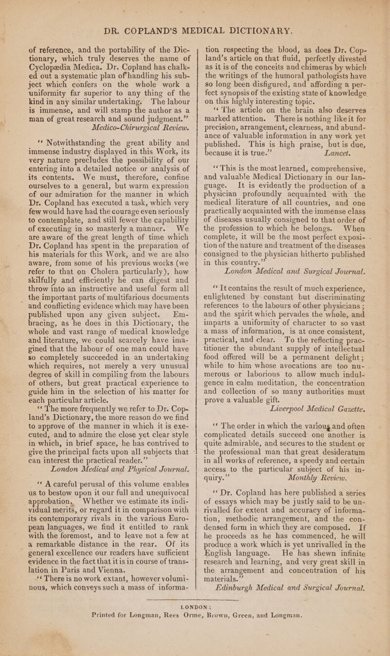 of reference, and the portability of the Dic- tionary, which truly deserves the name of Cyclopedia Medica. Dr. Copland has chalk- ed out a systematic plan of handling his sub- ject which confers on the whole work a uniformity far superior to any thing of the kind in any similar undertaking. The labour is immense, and will stamp the author as a man of great research and sound judgment.” Medico-Chirurgical Review. “‘ Notwithstanding the great ability and immense industry displayed in this Work, its very nature precludes the possibility of our entering into a detailed notice or analysis of its contents. We must, therefore, confine ourselves to a general, but warm expression of our admiration for the manner in which Dr. Copland has executed a task, which very few would have had the courage even seriously to contemplate, and still fewer the capability of executing in so masterly a manner. We are aware of the great length of time which Dr. Copland has spent in the preparation of his materials for this Work, and we are also aware, from some of his previous works (we refer to that on Cholera particularly), how skilfully and efficiently he can digest and throw into an instructive and useful form all _ the important parts of multifarious documents and conflicting evidence which may have been published upon any given subject. Em- bracing, as he does in this Dictionary, the whole and vast range of medical knowledge and literature, we could scarcely have ima- gined that the labour of one man could have so completely succeeded in an undertaking which requires, not merely a very unusual degree of skill in compiling from the labours of others, but great practical experience to guide him in the selection of his matter for each particular article. land’s Dictionary, the more reason do we find to approve of the manner in which it is exe- cuted, and to admire the close yet clear style in which, in brief space, he has contrived to can interest the practical reader.” London Medical and Physical Journal. “* A careful perusal of this volume enables us to bestow upon it our full and unequivocal approbation, Whether we estimate its indi- vidual merits, or regard it in comparison with its contemporary rivals in the various Euro- pean languages, we find it entitled to rank with the foremost, and to leave not a few at a remarkable distance in the rear. Of its general excellence our readers have sufficient lation in Paris and Vienna. ‘¢ There is no work extant, however volumi- nous, which conveys such a mass of informa-~ tion respecting the blood, as does Dr. Cop- land’s article on that fluid, perfectly divested as it is of the conceits and chimeras by which the writings of the humoral pathologists have so long been disfigured, and affording a per- fect synopsis of the existing state of knowledge on this highly interesting topic. ‘‘'The article on the brain also deserves marked attention. There is nothing likeit for precision, arrangement, clearness, and abund- ance of valuable information in any work yet published. This is high praise, but is due, because it is true.” Lancet. ‘« This is the most learned, comprehensive, and valuable Medical Dictionary in our lan- guage. It is evidently the production of a physician profoundly acquainted with the medical literature of all countries, and one practically acquainted with the immense class of diseases usually consigned to that order of the profession to which he belongs. When complete, it will be the most perfect exposi- - tion of the nature and treatment of the diseases consigned to the physician hitherto published in this country.” London Medical and Surgical Journal. ‘* Tt contains the result of much experience, enlightened by constant but discriminating references to the labours of other physicians ; and the spirit which pervades the whole, and imparts a uniformity of character to so vast amass of information, is at once consistent, practical, and clear. To the reflecting prac- titioner the abundant supply of intellectual food offered will be a permanent delight ; while to him whose avocations are too nu- merous or laborious to allow much indul- gence in calm meditation, the concentration and collection of so many authorities must prove a valuable gift. Liverpool Medical Gazette. ‘‘ The order in which the varioug and often complicated details succeed one another is quite admirable, and secures to the student or the professional man that great desideratum in all works of reference, a speedy and certain access to the particular subject of his in- quiry.”” Monthly Review. ‘«Dr. Copland has here published a series of essays which may be justly said to be un- rivalled for extent and accuracy of informa- tion, methodic arrangement, and the con- densed form in which they are'composed. If he proceeds as he has commenced, he will produce a work which is yet unrivalled in the English language. He has shewn infinite research ‘and learning, and very great skill in the arrangement and concentration of his materials.” Edinburgh Medical and Surgical Journal.