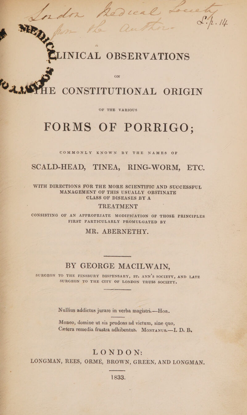 E CONSTITUTIONAL ORIGIN OF THE VARIOUS FORMS OF PORRIGO; COMMONLY KNOWN BY THE NAMES OF SCALD-HEAD, TINEA, RING-WORM, ETC. WITH DIRECTIONS FOR THE MORE SCIENTIFIC AND SUCCESSFUL MANAGEMENT OF THIS USUALLY OBSTINATE CLASS OF DISEASES BY A TREATMENT CONSISTING OF AN APPROPRIATE MODIFICATION OF THOSE PRINCIPLES FIRST PARTICULARLY PROMULGATED BY MR. ABERNETHY. BY GEORGE MACILWAIN, SURGEON TO THE FINSBURY DISPENSARY, ST. ANN’S SOCIETY, AND LATE SURGEON TO THE CITY OF LONDON TRUSS SOCIETY. Nullius addictus jurare in verba magistri.—Hor. Moneo; domine ut sis prudens ad victum, sine quo, Cetera remedia frustra adhibentun Monranus.—I. D. B. LONDON: LONGMAN, REES, ORME, BROWN, GREEN, AND LONGMAN. 1833.