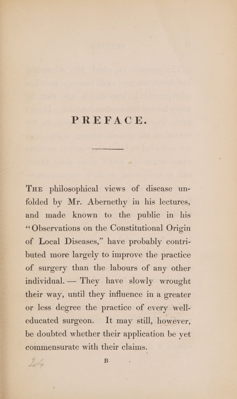 PREFACE. Tue philosophical views of disease un- folded by Mr. Abernethy in his lectures, and made known to the public in his ‘Observations on the Constitutional Origin of Local Diseases,” have probably contri- buted more largely to improve the practice of surgery than the labours of any other individual. — They have slowly wrought their way, until they mfluence in a greater or less degree the practice of every. well- educated surgeon. It may still, however, be doubted whether their application be yet commensurate with their claims. B