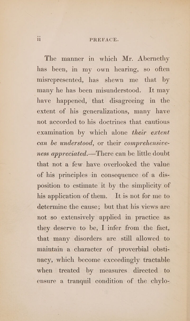 The manner in which Mr. Abernethy has been, in my own hearing, so often misrepresented, has shewn me that by many he has been misunderstood. It may have happened, that disagreeing in the extent of his generalizations, many have | not accorded to his doctrines that cautious examination by which alone their extent can be understood, or their comprehensive- ness appreciated.—There can be little doubt that not a few have overlooked the value of his principles in consequence of a dis- position to estimate it by the simplicity of his application of them. It is not for me to determine the cause; but that his views are not so extensively appled in practice as they deserve to be, I infer from the fact, that many disorders are still allowed to maintain a character of proverbial obsti- nacy, which become exceedingly tractable when treated by measures directed to ensure a tranquil condition of the chylo-