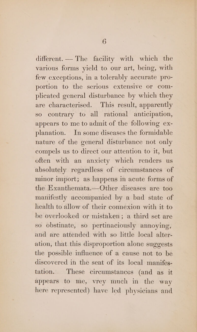 different. — The facility with which the various forms yield to our art, being, with few exceptions, in a tolerably accurate pro- portion to the serious extensive or com- plicated general disturbance by which they are characterised. This result, apparently so contrary to all rational anticipation, appears to me to admit of the following ex- planation. In some diseases the formidable nature of the general disturbance not only compels us to direct our attention to it, but often with an anxiety which renders us absolutely regardless of circumstances of minor import; as happens in acute forms of the Exanthemata.—Other diseases are too manifestly accompanied by a bad state of health to allow of their connexion with it to be overlooked or mistaken; a third set are so obstinate, so pertinaciously annoying, and are attended with so little local alter- ation, that this disproportion alone suggests the possible influence of a cause not to be discovered in the seat of its local manifes- tation. These circumstances (and as it appears to me, vrey much in the way here represented) have led physicians and