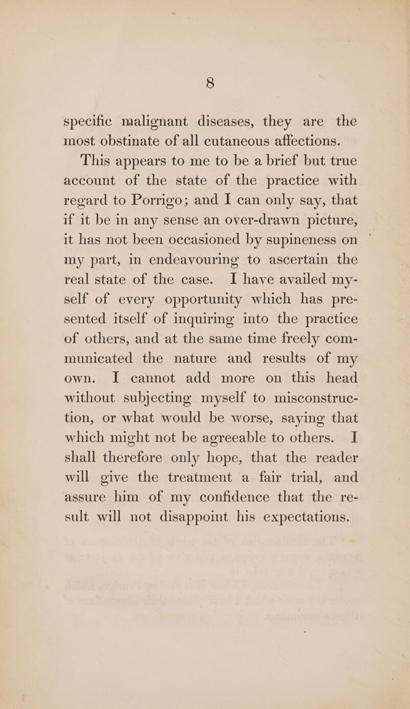 specific malignant diseases, they are the most obstinate of all cutaneous affections. This appears to me to be a brief but true account of the state of the practice with regard to Porrigo; and I can only say, that if it be in any sense an over-drawn picture, it has not been occasioned by supineness on my part, in endeavouring to ascertain the real state of the case. I have availed my- self of every opportunity which has pre- sented itself of inquirmg into the practice of others, and at the same time freely com- municated the nature and results of my own. I cannot add more on this head without subjecting myself to misconstruc- tion, or what would be worse, saying that which might not be agreeable to others. I shall therefore only hope, that the reader will give the treatment a fair trial, and assure him of my confidence that the re- sult will not disappoint his expectations.