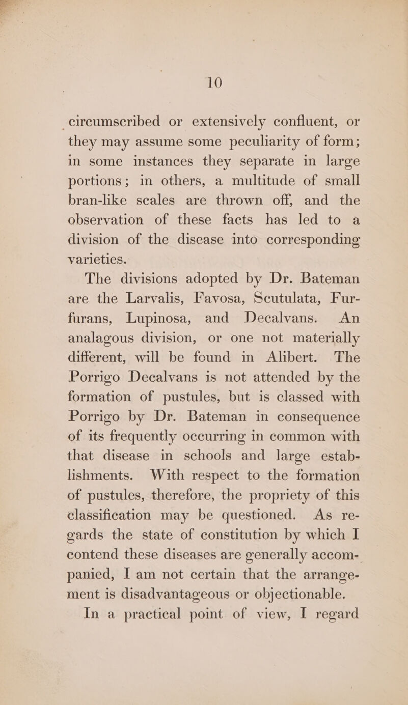 circumscribed or extensively confluent, or they may assume some peculiarity of form; in some instances they separate in large portions; in others, a multitude of small bran-like scales are thrown off, and the observation of these facts has led to a division of the disease into corresponding varieties. The divisions adopted by Dr. Bateman are the Larvalis, Favosa, Scutulata, Fur- furans, Lupinosa, and Decalvans. An analagous division, or one not materially different, will be found in Alibert. The Porrigo Decalvans is not attended by the formation of pustules, but is classed with Porrigo by Dr. Bateman in consequence of its frequently occurring in common with that disease in schools and large estab- lishments. With respect to the formation of pustules, therefore, the propriety of this classification may be questioned. As re- cards the state of constitution by which I contend these diseases are generally accom- panied, I am not certain that the arrange- ment is disadvantageous or objectionable. In a practical point of view, I regard