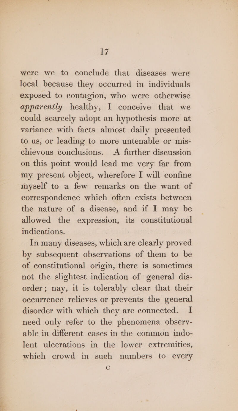 were we to conclude that diseases were local because they occurred in individuals exposed to contagion, who were otherwise apparently healthy, I conceive that we could scarcely adopt an hypothesis more at variance with facts almost daily presented to us, or leading to more untenable or mis- chievous conclusions. &lt;A further discussion on this point would lead me very far from my present object, wherefore I will confine ‘myself to a few remarks on the want of correspondence which often exists between the nature of a disease, and if I may be allowed the expression, its constitutional indications. : In many diseases, which are clearly proved by subsequent observations of them to be of constitutional origin, there is sometimes not the slightest indication of general dis- order; nay, it is tolerably clear that their occurrence relieves or prevents the general disorder with which they are connected. I need only refer to the phenomena observ- able in different cases in the common indo- lent ulcerations in the lower extremities, which crowd in such numbers to every C