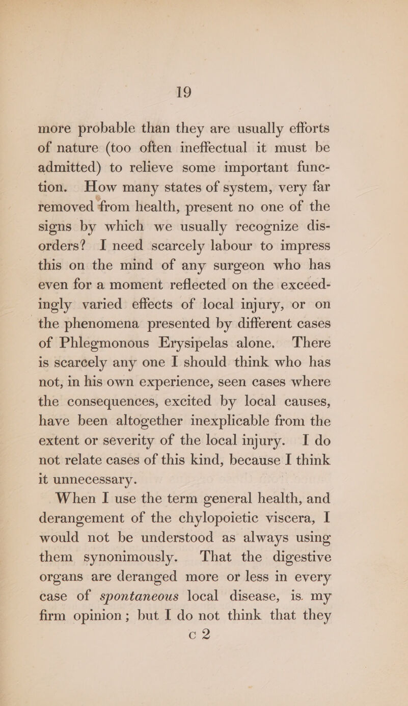 more probable than they are usually efforts of nature (too often ineffectual it must be admitted) to relieve some important func- tion. How many states of system, very far removed from health, present no one of the sions by which we usually recognize dis- orders? I need scarcely labour to impress this on the mind of any surgeon who has even for a moment reflected on the exceed- ingly varied effects of local injury, or on the phenomena presented by different cases of Phlegmonous Erysipelas alone. There is scarcely any one I should think who has not, in his own experience, seen cases where the consequences, excited by local causes, have been altogether inexplicable from the extent or severity of the local injury. I do not relate cases of this kind, because I think it unnecessary. j When I use the term general health, and derangement of the chylopoietic viscera, I would not be understood as always using them synonimously. That the digestive organs are deranged more or less in every case of spontaneous local disease, is. my firm opinion; but I do not think that they 2