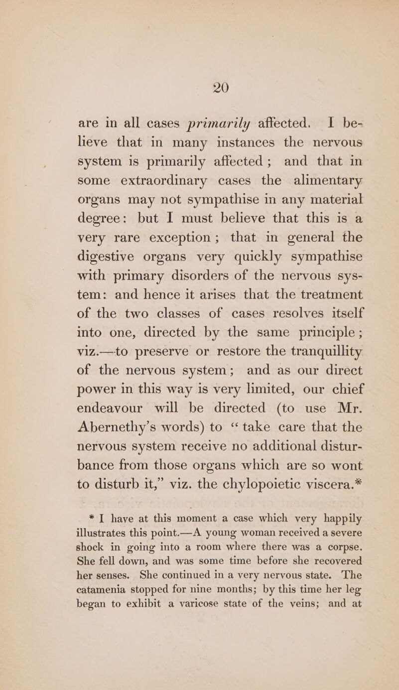 are in all cases primarily affected. I be- lieve that in many instances the nervous system is primarily affected; and that in some extraordinary cases the alimentary organs may not sympathise in any material degree: but I must believe that this is a very rare exception; that in general the digestive organs very quickly sympathise with primary disorders of the nervous sys- tem: and hence it arises that the treatment of the two classes of cases resolves itself into one, directed by the same principle ; viz.—to preserve or restore the tranquillity of the nervous system; and as our direct power in this way is very limited, our chief endeavour will be directed (to use Mr. Abernethy’s words) to “take care that the nervous system receive no additional distur- bance from those organs which are so wont to disturb it,” viz. the chylopoietic viscera.* * I have at this moment a case which very happily illustrates this point.—A young woman received a severe shock in going into a room where there was a corpse. She fell down, and was some time before she recovered her senses. She continued in a very nervous state. The catamenia stopped for nine months; by this time her leg began to exhibit a varicose state of the veins; and at