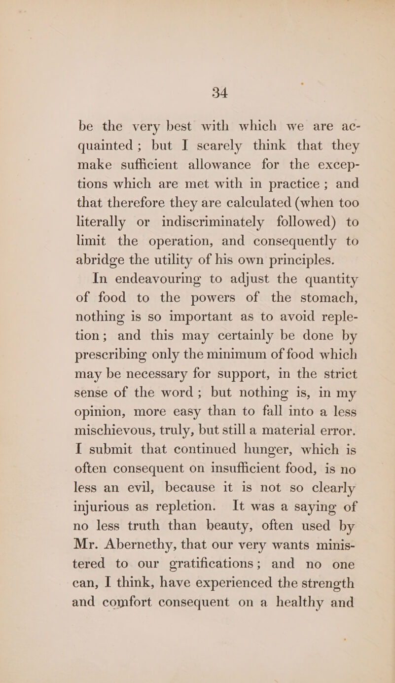 be the very best with which we are ac- quainted ; but I scarely think that they make sufficient allowance for the excep- tions which are met with in practice ; and that therefore they are calculated (when too literally or indiscriminately followed) to limit the operation, and consequently to abridge the utility of his own principles. In endeavouring to adjust the quantity of food to the powers of the stomach, nothing is so important as to avoid reple- tion; and this may certainly be done by prescribing only the minimum of food which may be necessary for support, in the strict sense of the word; but nothing is, in my opinion, more easy than to fall into a less mischievous, truly, but still a material error. I submit that continued hunger, which is often consequent on insufficient food, is no less an evil, because it is not so clearly injurious as repletion. It was a saying of no less truth than beauty, often used by Mr. Abernethy, that our very wants minis- tered to our gratifications; and no one can, I think, have experienced the strength and comfort consequent on a healthy and