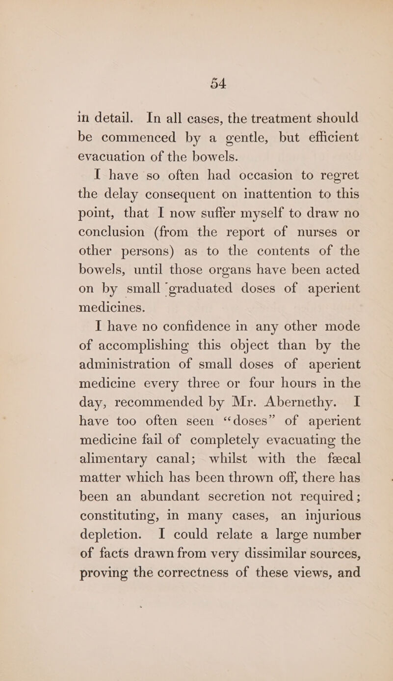 in detail. In all cases, the treatment should be commenced by a gentle, but efficient evacuation of the bowels. I have so often had occasion to regret the delay consequent on inattention to this point, that I now suffer myself to draw no conclusion (from the report of nurses or other persons) as to the contents of the bowels, until those organs have been acted on by small graduated doses of aperient medicines. I have no confidence in any other mode of accomplishing this object than by the administration of small doses of aperient medicine every three or four hours in the day, recommended by Mr. Abernethy. I have too often seen ‘‘doses” of aperient medicine fail of completely evacuating the alimentary canal; whilst with the fecal matter which has been thrown off, there has been an abundant secretion not required ; constituting, IN many cases, an injurious depletion. I could relate a large number of facts drawn from very dissimilar sources, proving the correctness of these views, and