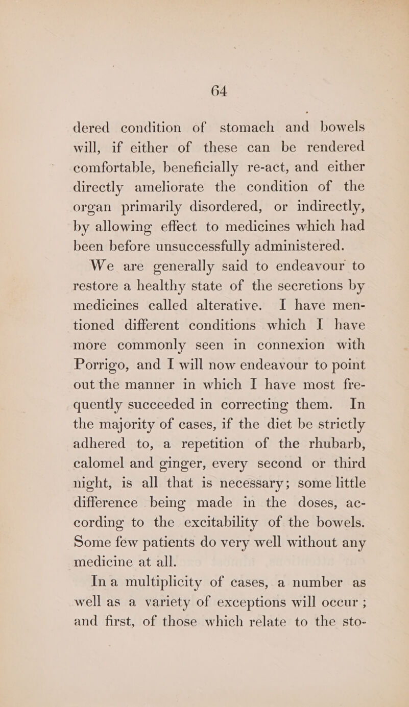 dered condition of stomach and bowels will, if either of these can be rendered comfortable, beneficially re-act, and either directly ameliorate the condition of the organ primarily disordered, or indirectly, by allowing effect to medicines which had been before unsuccessfully administered. We are generally said to endeavour to restore a healthy state of the secretions by medicines called alterative. I have men- tioned different conditions which I have more commonly seen in connexion with Porrigo, and I will now endeavour to point out the manner in which I have most fre- quently succeeded in correcting them. In the majority of cases, if the diet be strictly adhered to, a repetition of the rhubarb, calomel and ginger, every second or third night, is all that is necessary; some little difference bemg made in the doses, ac- cording to the excitability of the bowels. Some few patients do very well without any medicine at all. Ina multiplicity of cases, a number as well as a variety of exceptions will occur ; and first, of those which relate to the sto-