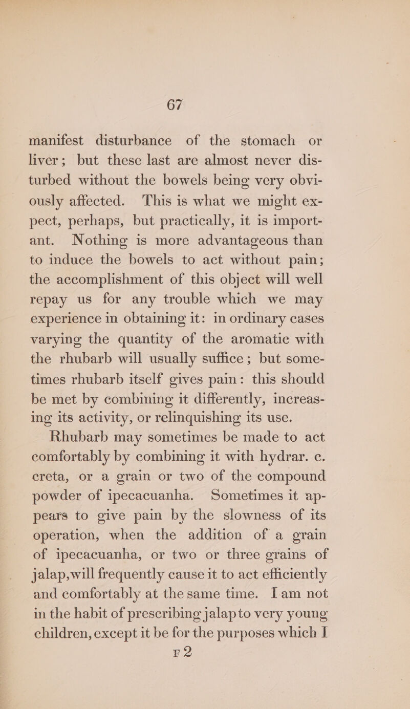 manifest disturbance of the stomach or liver; but these last are almost never dis- turbed without the bowels being very obvi- ously affected. This is what we might ex- pect, perhaps, but practically, it is import- ant. Nothing is more advantageous than to induce the bowels to act without pain; the accomplishment of this object will well repay us for any trouble which we may experience in obtaining it: in ordinary cases varying the quantity of the aromatic with the rhubarb will usually suffice ; but some- times rhubarb itself gives pain: this should be met by combining it differently, increas- ing its activity, or relinquishing its use. Rhubarb may sometimes be made to act comfortably by combining it with hydrar. c. ereta, or a grain or two of the compound powder of ipecacuanha. Sometimes it ap- pears to give pain by the slowness of its operation, when the addition of a grain of ipecacuanha, or two or three grains of jalap,will frequently cause it to act efficiently and comfortably at the same time. Iam not in the habit of prescribing jalapto very young children, except it be for the purposes which I F2