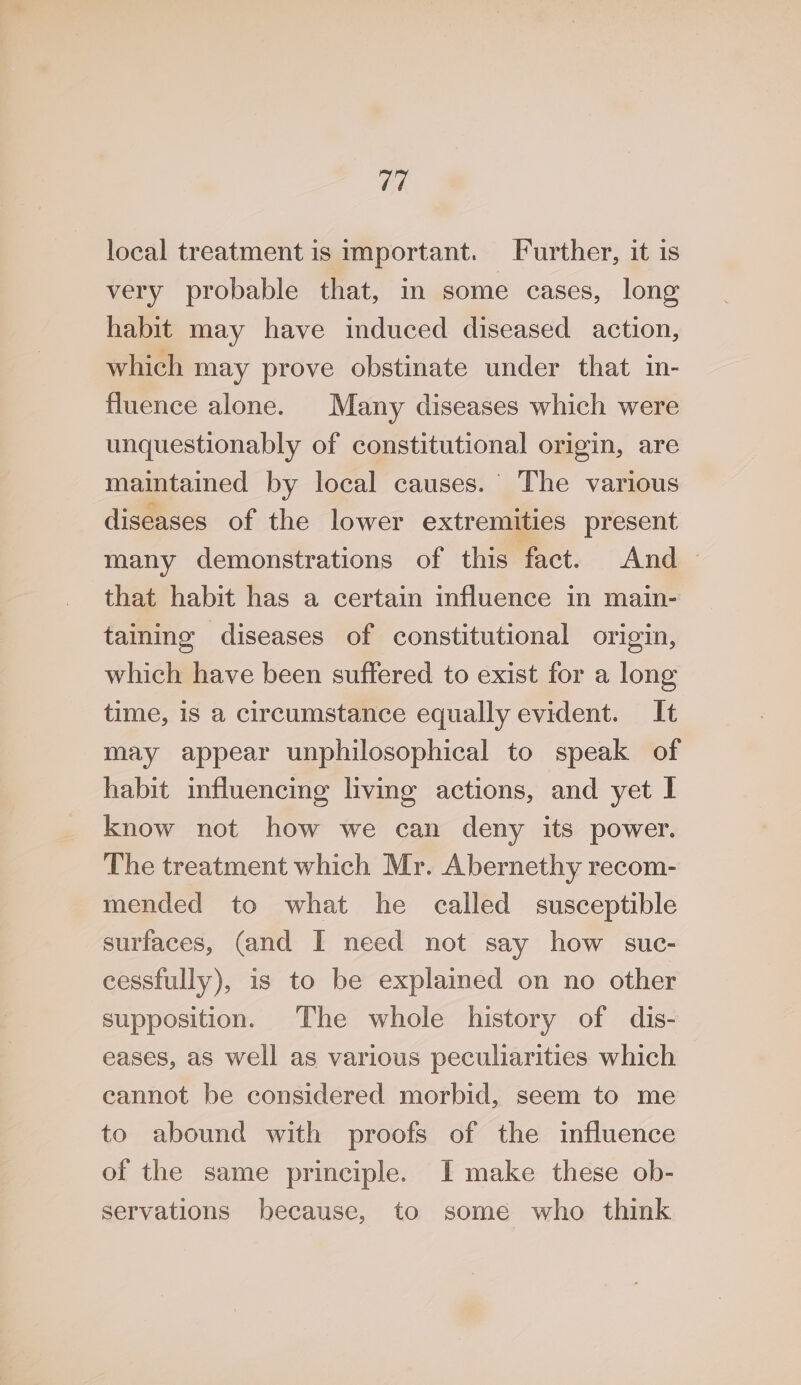 local treatment is important. Further, it 1s very probable that, in some cases, long habit may have induced diseased action, which may prove obstinate under that in- fluence alone. Many diseases which were unquestionably of constitutional origin, are maintained by local causes.’ The various diseases of the lower extremities present many demonstrations of this fact. And that habit has a certain influence in main- taining diseases of constitutional origin, which have been suffered to exist for a long time, 1s a circumstance equally evident. It may appear unphilosophical to speak of habit influencing living actions, and yet I know not how we can deny its power. The treatment which Mr. Abernethy recom- mended to what he called susceptible surfaces, (and I need not say how suc- cessfully), is to be explained on no other supposition. The whole history of dis- eases, as well as various peculiarities which cannot be considered morbid, seem to me to abound with proofs of the influence of the same principle. I make these ob- servations because, to some who think