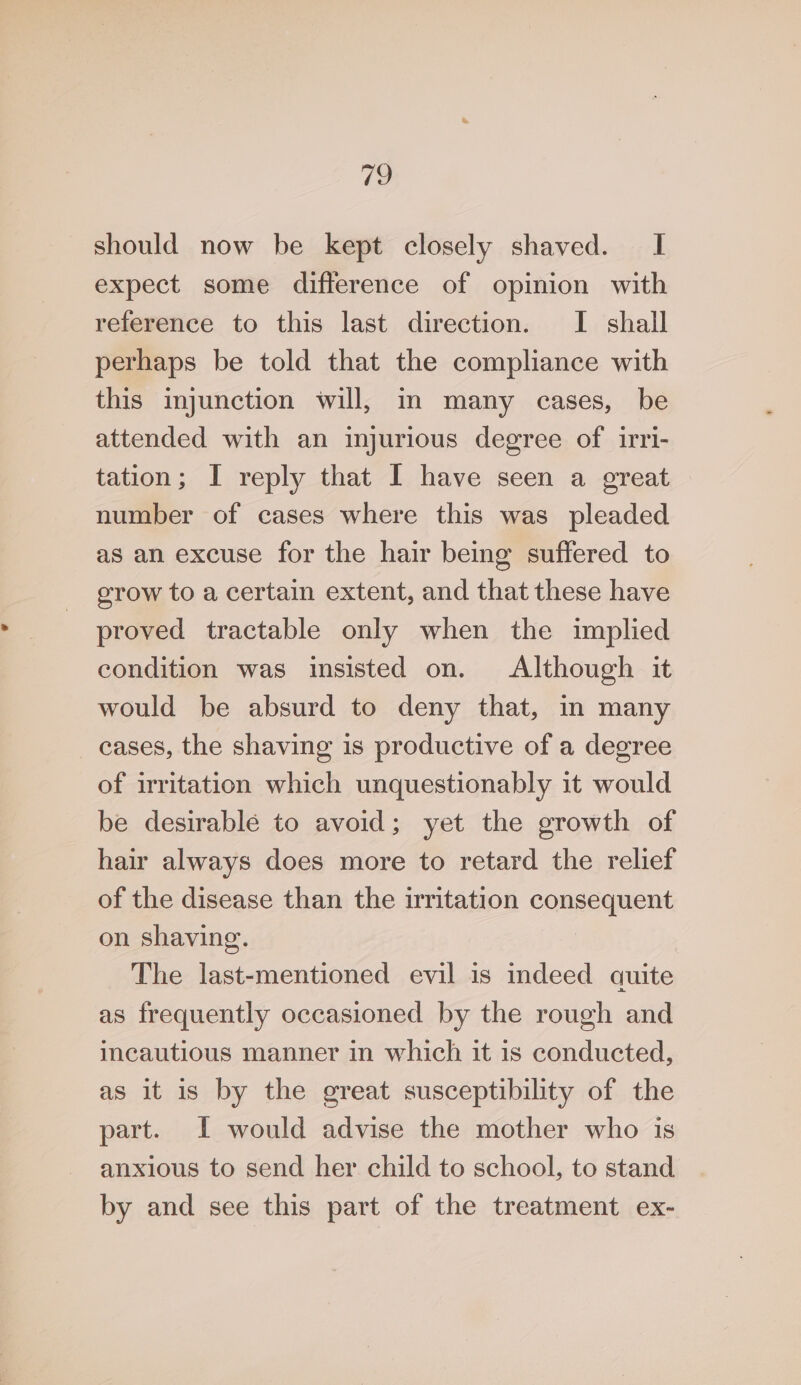 Pee, should now be kept closely shaved. I expect some difference of opinion with reference to this last direction. I shall perhaps be told that the compliance with this injunction will, im many cases, be attended with an injurious degree of irri- tation; I reply that I have seen a great number of cases where this was pleaded as an excuse for the hair being suffered to grow to a certain extent, and that these have proved tractable only when the implied condition was insisted on. Although it would be absurd to deny that, in many cases, the shaving is productive of a degree of irritation which unquestionably it would be desirable to avoid; yet the growth of hair always does more to retard the relief of the disease than the irritation consequent on shaving. The last-mentioned evil is indeed quite as frequently occasioned by the rough and incautious manner in which it is conducted, as it is by the great susceptibility of the part. I would advise the mother who is anxious to send her child to school, to stand by and see this part of the treatment ex-