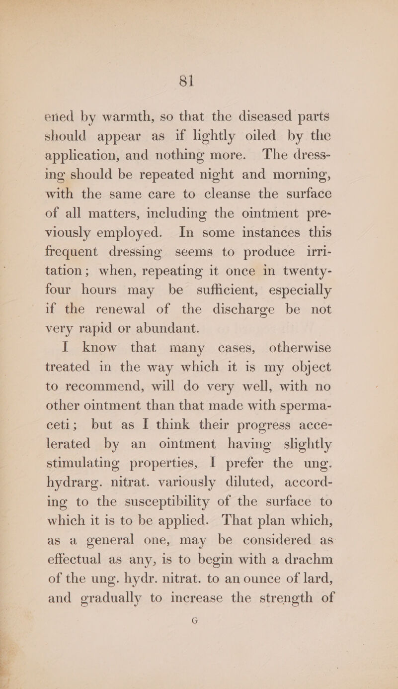 should appear as if lightly oiled by the application, and nothing more. The dress- ing should be repeated night and morning, with the same care to cleanse the surface of all matters, including the omtment pre- viously employed. In some instances this frequent dressing seems to produce iri- tation; when, repeating it once in twenty- four hours may be sufficient, especially if the renewal of the discharge be not very rapid or abundant. I know that many cases, otherwise treated in the way which it is my object to recommend, will do very well, with no other ointment than that made with sperma- ceti; but as I think their progress acce- lerated by an oimtment having slightly stimulating properties, I prefer the ung. hydrarg. nitrat. variously diluted, accord- ing to the susceptibility of the surface to which it is to be applied. That plan which, as a general one, may be considered as effectual as any, is to begin with a drachm of the ung. hydr. nitrat. to an ounce of lard, and gradually to merease the strength of G