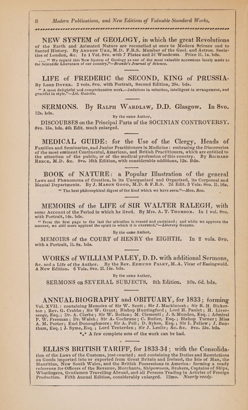 PRIPDLOLOLOLOLE OV NEW SYSTEM of GEOLOGY, in which the great Revolutions of the Earth and Animated Nature are reconciled at once to Modern Science and to Sacred History. By ANDREW URE, M.D. F.R.S. Member of the Geol. and Astron. Secie- ties of London, &amp;c. In 1 Vol. 8vo. with 7 Plates and 51 Woodcuts, Price II. Is. bds. oe. “ We regard this New System of Geology as one of the most valuable accessions lately made to the Scientific Literature of our country.”—Brande’s Journal of Science. LIFE cf FREDERIC the SECOND, KING of PRUSSIA. By Lorp Dover. 2 vols. 8vo. with Portrait, Second Edition, 28s. bds. “* A most delightful and comprehensive work.—Judicious in selection, intelligent in arrangement, and graceful in style.”—Ltt. Gazette. SERMONS. By Rates Warptaw, D.D. Glasgow. In 8vo. 12s. bds. By the same Author, DISCOURSES on the Principal Parts of the SOCINIAN CONTROVERSY. 8vo. 15s. bds. 4th Edit. much enlarged. MEDICAL GUIDE: for the Use of the Clergy, Heads of Families and Seminaries, and Junior Practitioners in Medicine: embraeing the Discoveries of the most eminent Continental, American, and British Practitioners, which are entitled to the attention of the public, or of the medical profession ofthis country. By RIcHARD ReEEcE, M.D. &amp;c. 8vo. 16th Edition, with considerable additions, 12s. Bds. BOOK of NATURE: a Popular Illustration of the general Laws and Phenomena of Creation, in its Unorganized and Organized, its Corporeal and Mental Departments. By J. Mason Goop, M.D.&amp; F.R.S. 2d Edit. 3 Vols. 8vo. 11. 16s. ‘6 The best philosophical digest of the kind which we have seen.”—Mon. Rev. MEMOIRS of the LIFE of SIR WALTER RALEGH, with some Account of the Period in which he lived. By Mrs. A. T. THomson. [In 1 vol. 8vo. with Portrait, 14s. bds. * Fyrom the first page to the last the attention is roused and sustained; and while we approve the manner, we still more applaud the spirit in which it is executed,’’—Literary Gazette. By the same Author, MEMOIRS of the COURT of HENRY the EIGHTH. In 2 vols. 8vo., with a Portrait, ll. 8s. bds. etunmneneinenmmend WORKS of WILLIAM PALEY, D.D. with additional Sermons, &amp;c. anda Life of the Author. By the Rev. EpMUND PALEY, M.A. Vicar of Easingwold. A New Edition. 6 Vols. 8vo. 21. 14s. bds. By the same Author, SERMONS onSEVERAL SUBJECTS, 8th Edition. 10s. 6d. bds. ANNUAL BIOGRAPHY and OBITUARY, for 1833; forming Vol. XVII.: containing Memoirs of Sir W. Scott; Sir J. Mackintosh; Sir R. H. Bicker- ton ; Rev. G. Crabbe; Sir W. Grant; Bishop Huntingford; Lord H. Paulet; H. Liver- seege, Esq.; Dr. A. Clarke; Sir W. Bolton; M. Clementi; J. S.Munden, Esq.; Admiral Pp, W. Freeman; Dr. Walsh; Sir A. Cochrane; C. Butler, Esq.; Bishop Turner; Miss A.M. Porter; Earl Donoughmore; Sir A. Pell; D. Sykes, Esq.; Sir I. Pellew; J. Ben- tham, Esq.3; J. Syme, Esq.; Lord Tenterden; Sir J. Leslie; &amp;c.&amp;c. S8vo. lds. bds. *,* A few complete sets of the work can be had. ELLIS’S BRITISH TARIFF, for 1833-34; with the Consolida- tion of the Laws of the Customs, just enacted; and containing the Duties and Restrictions on Goods imported into or exported from Great Britain and Ireland, the Isle of Man, the Mauritius, New South Wales, and the British Possessions in America: forming a ready reference for Officers of the Revenue, Merchants, Shipowuners, Brokers, Captains of Ships, Wharfingers, Gentlemen Travelling Abroad, and all Persons Trading in Articles of Foreign Production. Fifth Annual Edition, considerably enlarged. 12mo. Nearly ready.