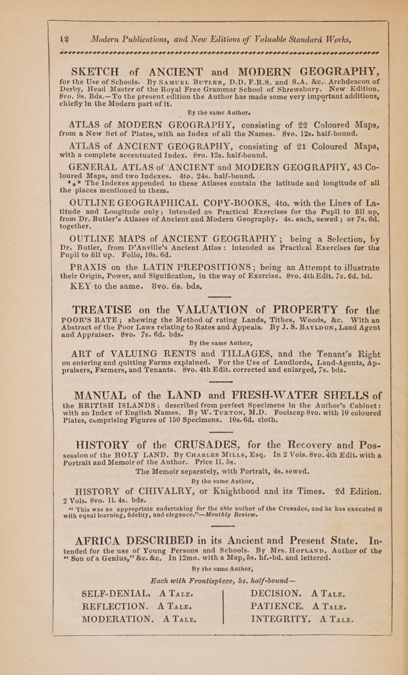 SOD aror SKETCH of ANCIENT and MODERN GEOGRAPHY, for the Use of Schools. By SAMUEL BUTLER, D.D.F.R.S. and S.A. &amp;c. Archdeacon of Derby, Head Master of the Royal Free Grammar School of Shrewsbury. New Edition, 8vo. 93. Bds.—To the present edition the Author has made some very important additions, chiefly in the Modern part of it. By the same Authors ATLAS of MODERN GEOGRAPHY, consisting of 22 Coloured Maps, from a New Set of Plates, with an Index of all the Names. 8vo. 12s. half-bound. ATLAS of ANCIENT GEOGRAPHY, consisting of 21 Coloured Maps, with a complete accentuated Index. 8vo. 12s. half-bound. GENERAL ATLAS of ANCIENT and MODERN GEOGRAPHY, 43 Co- loured Maps, and two Indexes. 4to. 24s. half-bound. *,* The Indexes appended to these Atlases contain the latitude and longitude of all the places mentioned in them. OUTLINE GEOGRAPHICAL COPY-BOOKS, 4to. with the Lines of La- titude and Longitude only; intended as: Practical Exercises for the Pupil to fill up, from Dr. Butler’s Atlases of Ancient and Modern Geography. 4s. each, sewed; or 7s. 6d. together. OUTLINE MAPS of ANCIENT GEOGRAPHY ; being a Selection, by Dr. Butler, from D’Anville’s Ancient Atlas: intended as Practical Exercises for the — Pupil to fillup. Folio, 10s. 6d. PRAXIS on the LATIN PREPOSITIONS; being an Attempt to illustrate their Origin, Power, and Signification, in the way of Exercise. 8vo. 4th Edit. 7s. 6d. bd. KEY to the same. 8vo. 6s. bds. TREATISE on the VALUATION of PROPERTY for the POOR’S RATE; shewing the Method of rating Lands, Tithes, Woods, &amp;c. Withan Abstract of the Poor Laws relating to Rates and Appeais. By J.S. BayLDON, Land Agent and Appraiser. 8vo. 7s. 6d. bds. By the same Author, ART of VALUING RENTS and TILLAGES, and the Tenant’s Right on entering and quitting Farms explained. For the Use of Landlords, Land-Agents, Ap- praisers, Farmers, and Tenants. 8vo. 4th Edit. corrected and enlarged, 7s. bds. MANUAL of the LAND and FRESH-WATER SHELLS of the BRITISH ISLANDS; described from perfect Specimens in the Author’s Cabinet: with an Index of English Names. By W. Turton, M.D. Foolscap 8yo. with 10 coloured Plates, cumprising Figures of 150 Specimens. 10s. 6d. cloth. HISTORY of the CRUSADES, for the Recovery and Pos- sessionof the HOLY LAND. By CHArteEs Mitts, Esq. In 2 Vols. 8yo. 4th Edit. with a Portrait and Memoir of the Author. Price ll. 5s. The Memoir separately, with Portrait, 4s. sewed. By the same Author, HISTORY of CHIVALRY, or Knighthood and its Times. 2d Edition. 2 Vols. 8vo. 11. 4s. bds. “¢ This was an appropriate undertaking for the able author of the Crusades, and he has executed it with equal learning, fidelity, and elegance.””—Monthly Review. AFRICA DESCRIBED in its Ancient and Present State. In- tended for the use of Young Persons and Schools. By Mrs. HoruaAnp, Author of the “© Son of a Genius,” &amp;c.&amp;c. In 12mo. with a Map, ds. hf.-bd, and lettered. By the same Author, Each with Frontispiece, 5s. half-bound— SELF-DENIAL. A Tate. DECISION. A Tate. REFLECTION. A Tate. PATIENCE. A Tate. MODERATION. A Tate. INTEGRITY. A Tate. ren I ETE