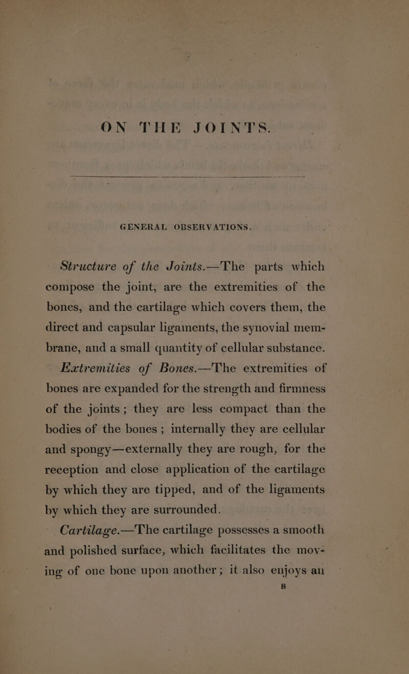 ON THE JOINTS. GENERAL OBSERVATIONS. Structure of the Joints.—The parts which compose the joint, are the extremities of the bones, and the cartilage which covers them, the direct and capsular ligaments, the synovial mem- brane, and a small quantity of cellular substance. Extremities of Bones.—The extremities of bones are expanded for the strength and firmness of the joints; they are less compact than the bodies of the bones ; internally they are cellular and spongy—externally they are rough, for the reception and close application of the cartilage by which they are tipped, and of the ligaments by which they are surrounded. Cartilage.—The cartilage possesses a smooth and polished surface, which facilitates the moy- ing of one bone upon another; it also enjoys an B