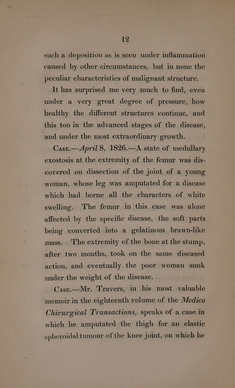 such a deposition as 1s seen under inflammation caused by other circumstances, but in none the peculiar characteristics of malignant structure. It has surprised me very much to find, even under a very great degree of pressure, how healthy the different structures continue, and this too in the advanced stages of the disease, and under the most extraordinary growth. Case.— April 8, 1826.—A state of medullary exostosis at the extremity of the femur was dis- covered on dissection of the joint of a young woman, whose leg was amputated for a disease which had borne all the characters of white swelling. The femur in this case was alone affected by the specific disease, the soft parts being converted into a gelatinous brawn-like mass. The extremity of the bone at the stump, after two months, took on the same diseased action, and eventually the poor woman sunk under the weight of the disease. Casr.—Mr. Travers, in his most valuable memoir in the eighteenth volume of the Medico Chirurgical Transactions, speaks of a case in which he amputated the thigh for an elastic spheroidal tumour of the knee joint, on which he