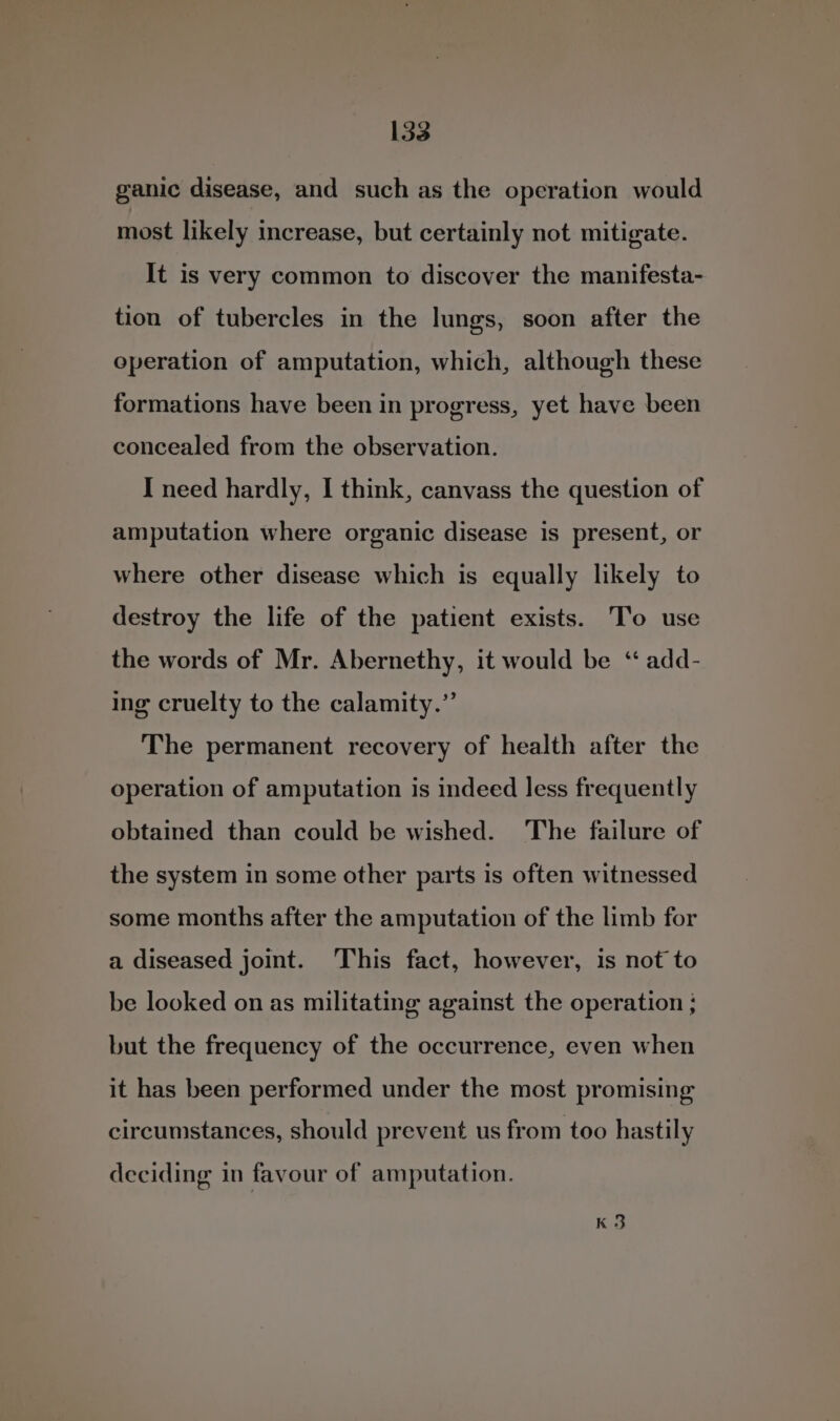 ganic disease, and such as the operation would most likely increase, but certainly not mitigate. It is very common to discover the manifesta- tion of tubercles in the lungs, soon after the operation of amputation, which, although these formations have been in progress, yet have been concealed from the observation. I need hardly, I think, canvass the question of amputation where organic disease is present, or where other disease which is equally likely to destroy the life of the patient exists. To use the words of Mr. Abernethy, it would be ‘“ add- ing cruelty to the calamity.” The permanent recovery of health after the operation of amputation is indeed less frequently obtained than could be wished. The failure of the system in some other parts is often witnessed some months after the amputation of the limb for a diseased joint. This fact, however, is not to be looked on as militating against the operation ; but the frequency of the occurrence, even when it has been performed under the most promising circumstances, should prevent us from too hastily deciding in favour of amputation. K3