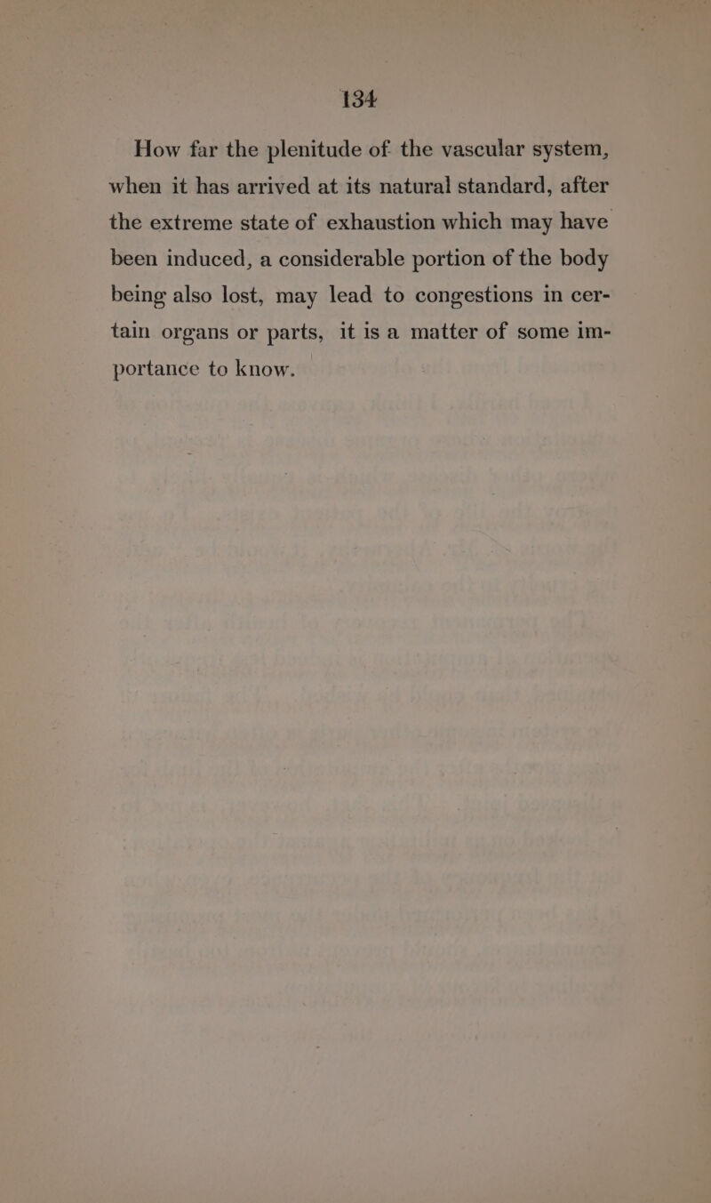 How far the plenitude of the vascular system, when it has arrived at its natural standard, after the extreme state of exhaustion which may have been induced, a considerable portion of the body being also lost, may lead to congestions in cer- tain organs or parts, it is a matter of some im- portance to know.