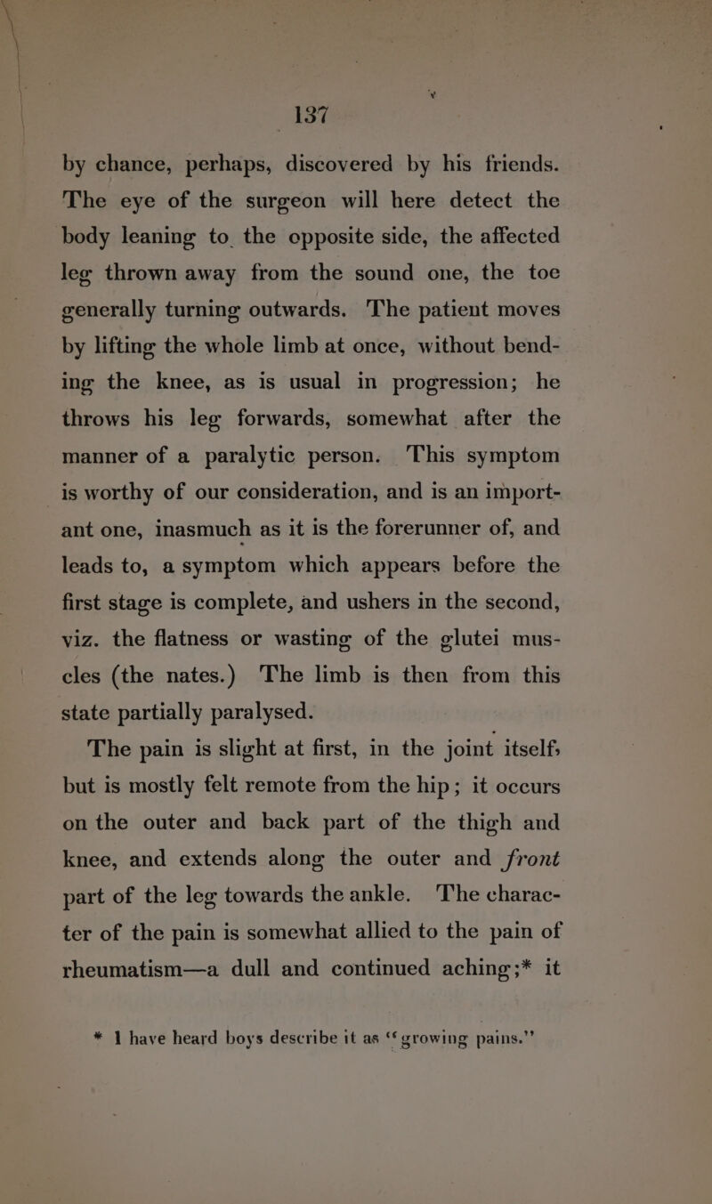by chance, perhaps, discovered by his friends. The eye of the surgeon will here detect the lee thrown away from the sound one, the toe generally turning outwards. The patient moves by lifting the whole limb at once, without bend- ing the knee, as is usual in progression; he throws his leg forwards, somewhat after the manner of a paralytic person. This symptom is worthy of our consideration, and is an import- ant one, inasmuch as it is the forerunner of, and leads to, a symptom which appears before the first stage is complete, and ushers in the second, viz. the flatness or wasting of the glutei mus- cles (the nates.) The limb is then from this state partially paralysed. The pain is slight at first, in the joint itself; but is mostly felt remote from the hip; it occurs on the outer and back part of the thigh and knee, and extends along the outer and front part of the leg towards the ankle. ‘The charac- ter of the pain is somewhat allied to the pain of rheumatism—a dull and continued aching ;* it * 1 have heard boys describe it as ‘* growing pains.”