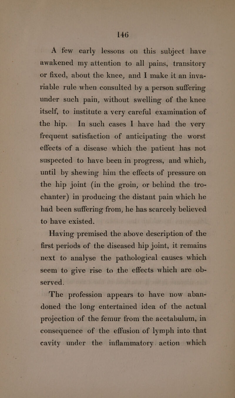 A few early lessons on this subject have awakened my attention to all pains, transitory or fixed, about the knee, and I make it an inva- riable rule when consulted by a person suffering under such pain, without swelling of the knee itself, to institute a very careful examination of the hip. In such cases I have had the very frequent satisfaction of anticipating the worst effects of a disease which the patient has not suspected to have been in progress, and which, until by shewing him the effects of pressure on the hip joint (in the gro, or behind the tro- chanter) in producing the distant pain which he had been suffering from, he has scarcely believed to have existed. Having premised the above description of the first periods of the diseased hip joint, it remains next to analyse the pathological causes which seem to give rise to the effects which are ob- served. The profession appears to have now aban- doned the long entertained idea of the actual projection of the femur from the acetabulum, in consequence of the effusion of lymph into that cavity under the inflammatory. action which