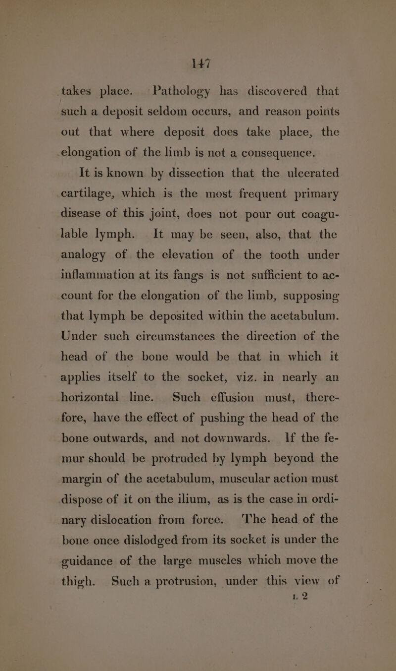 takes place. Pathology has discovered that such a deposit seldom occurs, and reason points out that where deposit does take place, the elongation of the limb is not a consequence. It is known by dissection that the ulcerated cartilage, which is the most frequent primary disease of this joint, does not pour out coagu- lable lymph. It may be seen, also, that the analogy of the elevation of the tooth under inflammation at its fangs is not sufficient to ac- count for the elongation of the limb, supposing that lymph be deposited within the acetabulum. Under such circumstances the direction of the head of the bone would be that in which it applies itself to the socket, viz. in nearly an horizontal line. Such effusion must, there- fore, have the effect of pushing the head of the bone outwards, and not downwards. If the fe- mur should be protruded by lymph beyond the margin of the acetabulum, muscular action must dispose of it on the ilium, as is the case in ordi- nary dislocation from force. The head of the bone once dislodged from its socket is under the guidance of the large muscles which move the thigh. Such a protrusion, under this view of 1 2 + ea