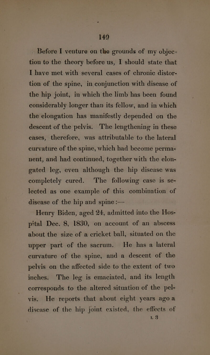 Before I venture on the grounds of my objec- tion to the theory before us, I should state that I have met with several cases of chronic distor- tion of the spine, in conjunction with disease of the hip joint, in which the limb has been found considerably longer than its fellow, and in which the elongation has manifestly depended on the descent of the pelvis. ‘The lengthening in these cases, therefore, was attributable to the lateral curvature of the spine, which had become perma- nent, and had continued, together with the elon- gated leg, even although the hip disease was completely cured. The following case is se- lected as one example of this combination of disease of the hip and spine :— Henry Biden, aged 24, admitted into the Hos- pital Dec. 8, 1830, on account of an abscess about the size of a cricket ball, situated on the upper part of the sacrum. He has a lateral curvature of the spine, and a descent of the pelvis on the affected side to the extent of two inches. The leg is emaciated, and its length corresponds to the altered situation of the pel- vis. He reports that about eight years agoa disease of the hip joint existed, the effects of as