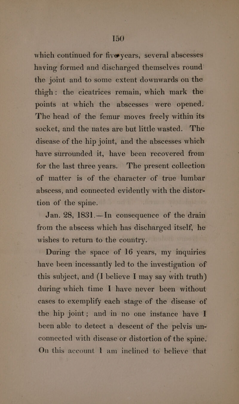 which continued for fiveyears, several abscesses having formed and discharged themselves round the joint and to some extent downwards on the thigh: the cicatrices remain, which mark the points at which the abscesses were opened. The head of the femur moves freely within its socket, and the nates are but little wasted. The disease of the hip joint, and the abscesses which have surrounded it, have been recovered from for the last three years. The present collection of matter is of the character of true lumbar abscess, and connected evidently with the distor- tion of the spine. Jan. 28, 1831.—In consequence of the drain from the abscess which has discharged itself, he wishes to return to the country. During the space of 16 years, my inquiries have been incessantly led to the investigation of this subject, and (I believe I may say with truth) during which time I have never been without cases to exemplify each stage of the disease of the hip joint; and in no one instance have I been able to detect a descent of the pelvis un- connected with disease or distortion of the spine. On this account - am inclined to believe that