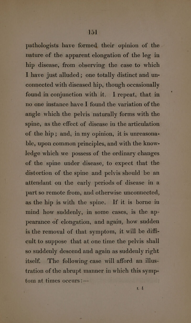 Tol pathologists have formed their opinion of the nature of the apparent elongation of the leg in hip disease, from observing the case to which I have just alluded; one totally distinct and un- connected with diseased hip, though occasionally found in conjunction with it. I repeat, that in no one instance have I found the variation of the angle which the pelvis naturally forms with the spine, as the effect of disease iu the articulation of the hip; and, in my opinion, it is unreasona- ble, upon common principles, and with the know- ledge which we possess of the ordinary changes of the spine under disease, to expect that the distortion of the spine and pelvis should be an attendant on the early periods of disease in a part so remote from, and otherwise unconnected, as the hip is with the spine. If it is borne in mind how suddenly, in some cases, is the ap- pearance of elongation, and again, how sudden is the removal of that symptom, it will be diffi- cult to suppose that at one time the pelvis shall so suddenly descend and again as suddenly right itself. The following case will afford an illus- tration of the abrupt manner in which this symp- tom at times occurs :—