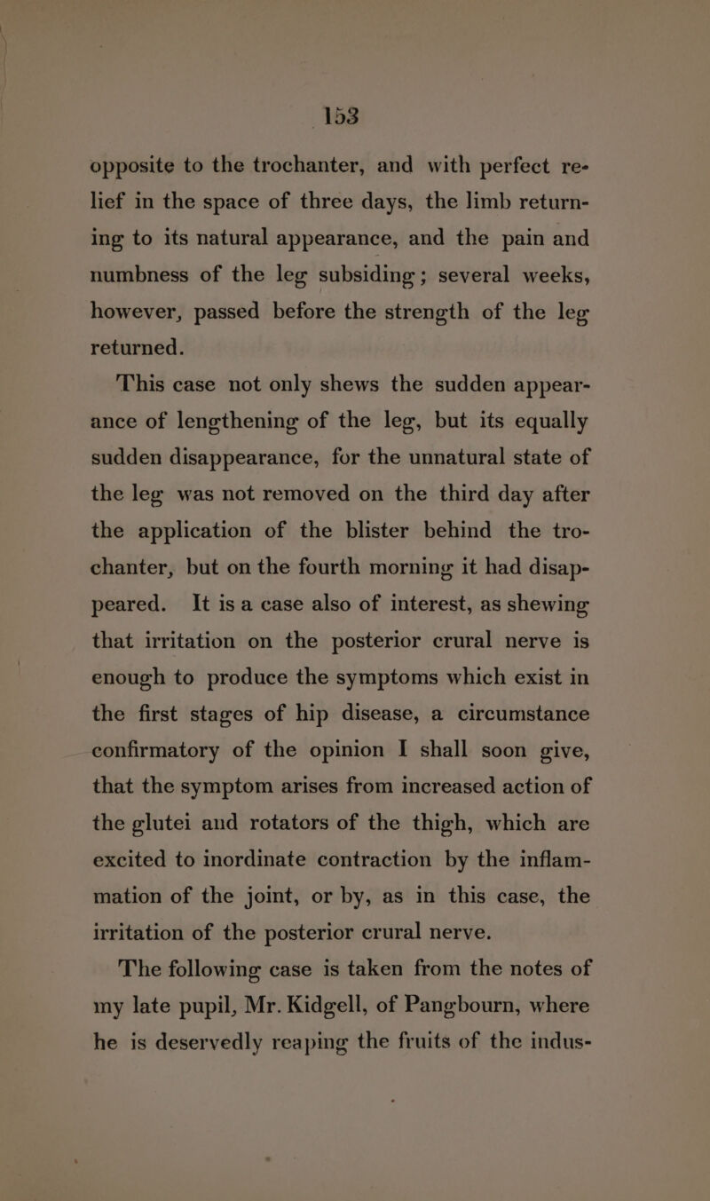 opposite to the trochanter, and with perfect re- lief in the space of three days, the limb return- ing to its natural appearance, and the pain and numbness of the leg subsiding ; several weeks, however, passed before the strength of the leg returned. This case not only shews the sudden appear- ance of lengthening of the leg, but its equally sudden disappearance, for the unnatural state of the leg was not removed on the third day after the application of the blister behind the tro- chanter, but on the fourth morning it had disap- peared. It isa case also of interest, as shewing that irritation on the posterior crural nerve is enough to produce the symptoms which exist in the first stages of hip disease, a circumstance confirmatory of the opinion I shall soon give, that the symptom arises from increased action of the glutei and rotaters of the thigh, which are excited to inordinate contraction by the inflam- mation of the joint, or by, as in this case, the irritation of the posterior crural nerve. The following case is taken from the notes of my late pupil, Mr. Kidgell, of Pangbourn, where he is deservedly reaping the fruits of the indus-