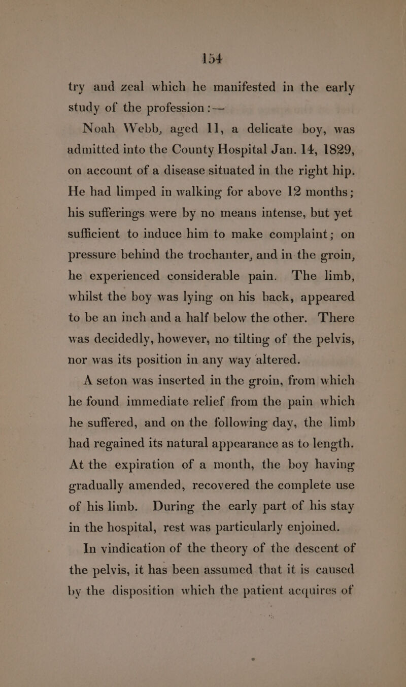 try and zeal which he manifested in the early study of the profession :— Noah Webb, aged 11, a delicate boy, was admitted into the County Hospital Jan. 14, 1829, on account of a disease situated in the right hip. He had limped in walking for above 12 months; his sufferings were by no means intense, but yet sufficient to induce him to make complaint; on pressure behind the trochanter, and in the groin, he experienced considerable pain. The limb, whilst the boy was lying on his back, appeared to be an inch and a half below the other. There was decidedly, however, no tilting of the pelvis, nor was its position in any way altered. A seton was inserted in the groin, from which he found immediate relief from the pain which he suffered, and on the following day, the limb had regained its natural appearance as to length. At the expiration of a month, the boy having gradually amended, recovered the complete use of hislimb. During the early part of his stay in the hospital, rest was particularly enjoined. In vindication of the theory of the descent of the pelvis, it has been assumed that it is caused by the disposition which the patient acquires of