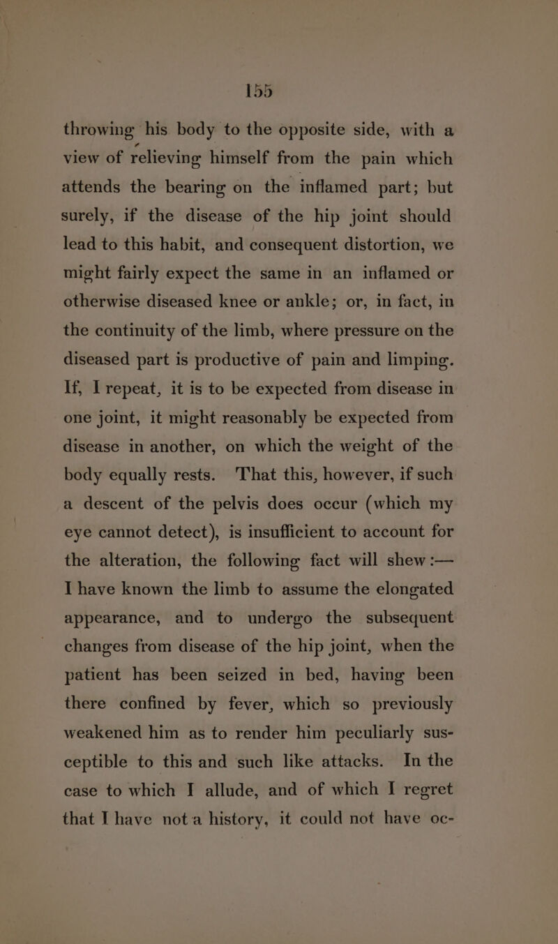 throwing his body to the opposite side, with a view of relieving himself from the pain which attends the bearing on the inflamed part; but surely, if the disease of the hip joint should lead to this habit, and consequent distortion, we might fairly expect the same in an inflamed or otherwise diseased knee or ankle; or, in fact, in the continuity of the limb, where pressure on the diseased part is productive of pain and limping. If, Irepeat, it is to be expected from disease in one joint, it might reasonably be expected from disease in another, on which the weight of the body equally rests. That this, however, if such a descent of the pelvis does occur (which my eye cannot detect), is insufficient to account for the alteration, the following fact will shew :— I have known the limb to assume the elongated appearance, and to undergo the subsequent changes from disease of the hip joint, when the patient has been seized in bed, having been there confined by fever, which so previously weakened him as to render him peculiarly sus- ceptible to this and such like attacks. In the case to which I allude, and of which I regret that I have nota history, it could not have oc-