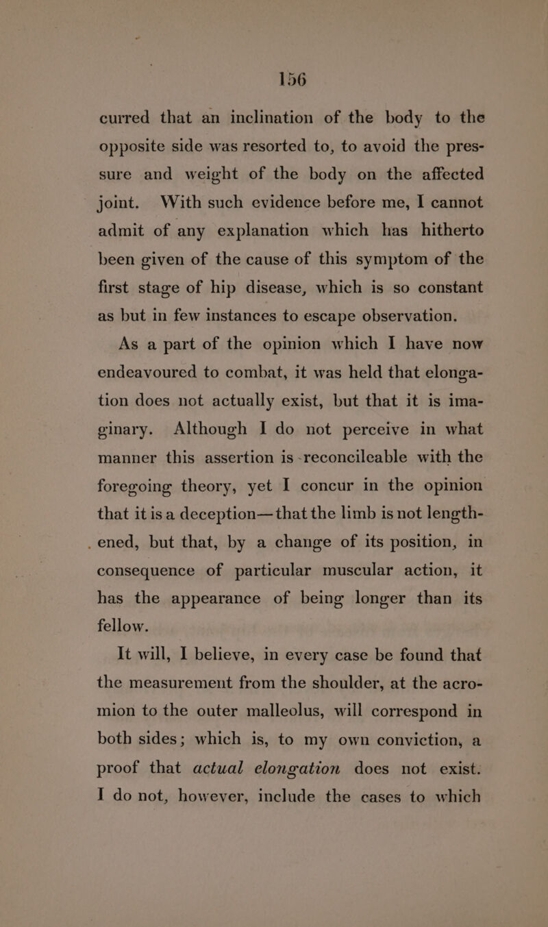 curred that an inclination of the body to the opposite side was resorted to, to avoid the pres- sure and weight of the body on the affected joit. With such evidence before me, I cannot admit of any explanation which has _ hitherto been given of the cause of this symptom of the first stage of hip disease, which is so constant as but in few instances to escape observation. As a part of the opiion which I have now endeavoured to combat, it was held that elonga- tion does not actually exist, but that it is ima- ginary. Although I do not perceive in what manner this assertion is-reconcileable with the foregoing theory, yet I concur in the opinion that it isa deception—that the limb is not length- _ened, but that, by a change of its position, in consequence of particular muscular action, it has the appearance of being longer than its fellow. It will, I believe, in every case be found that the measurement from the shoulder, at the acro- mion to the outer malleolus, will correspond in both sides; which is, to my own conviction, a proof that actwal elongation does not exist: I do not, however, include the cases to which