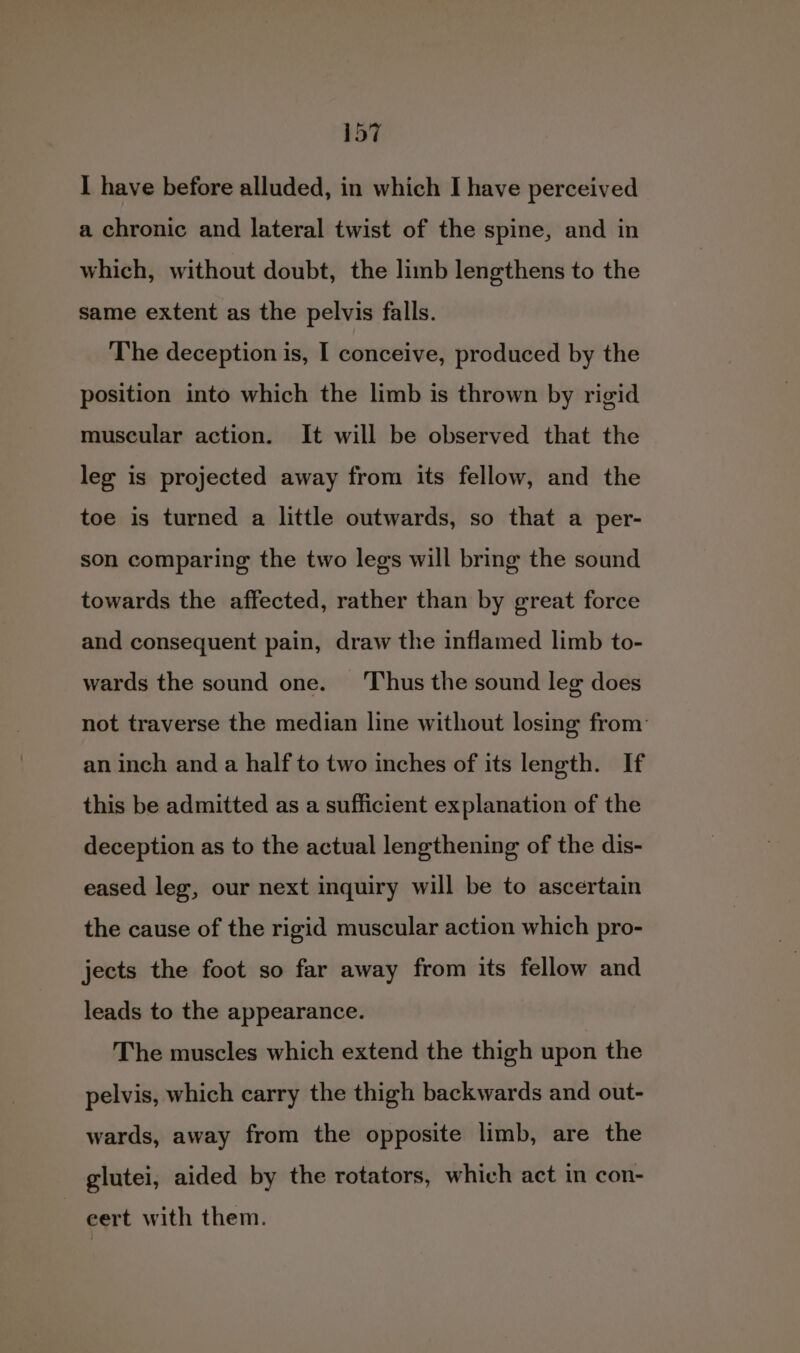 I have before alluded, in which I have perceived a chronic and lateral twist of the spine, and in which, without doubt, the limb lengthens to the same extent as the pelvis falls. The deception is, I conceive, produced by the position into which the limb is thrown by rigid muscular action. It will be observed that the leg is projected away from its fellow, and the toe is turned a little outwards, so that a per- son comparing the two legs will bring the sound towards the affected, rather than by great force and consequent pain, draw the inflamed limb to- wards the sound one. ‘Thus the sound lee does not traverse the median line without losing from: an inch and a half to two inches of its length. If this be admitted as a sufficient explanation of the deception as to the actual lengthening of the dis- eased leg, our next inquiry will be to ascertain the cause of the rigid muscular action which pro- jects the foot so far away from its fellow and leads to the appearance. The muscles which extend the thigh upon the pelvis, which carry the thigh backwards and out- wards, away from the opposite limb, are the glutei, aided by the rotators, which act in con- | eert with them.