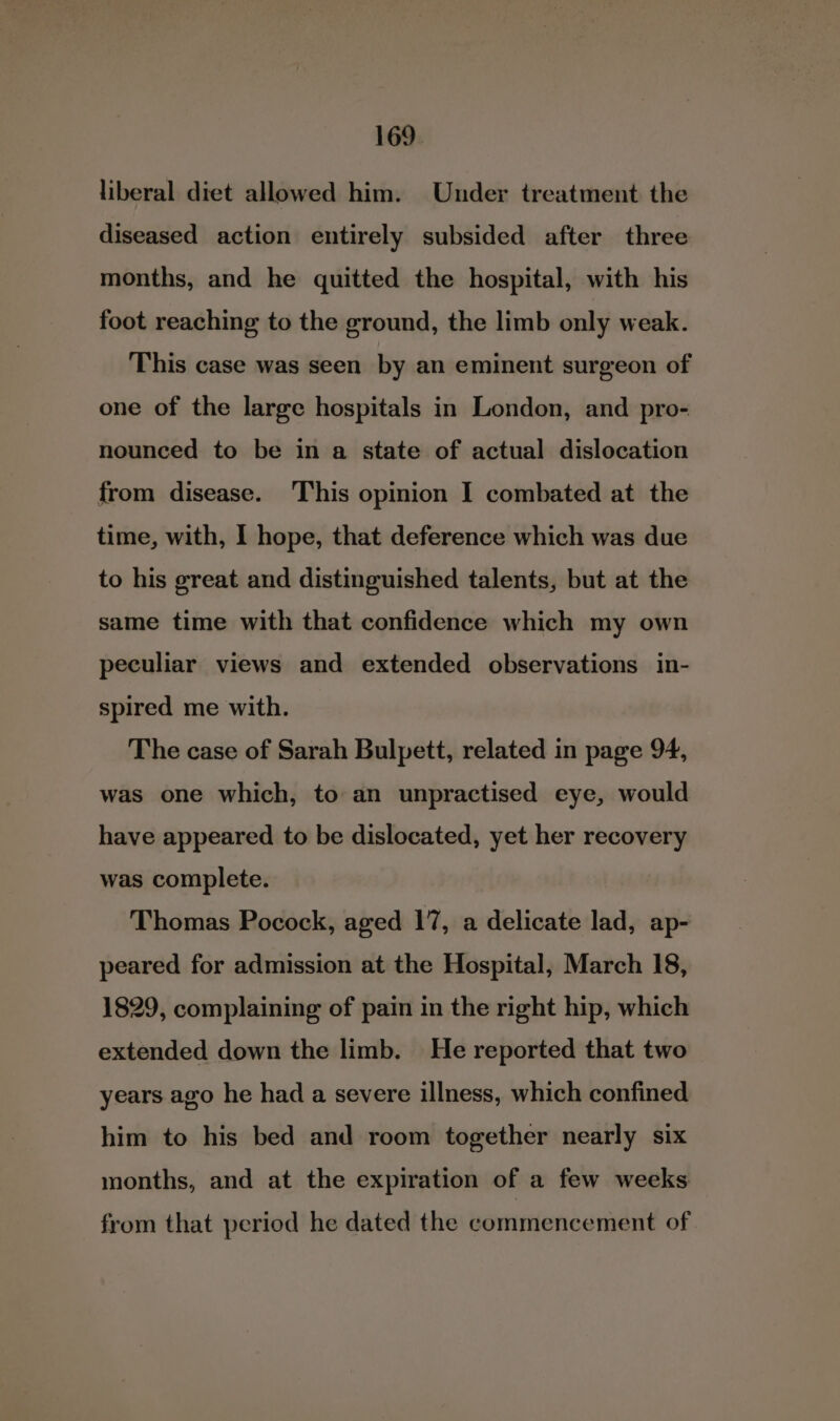 liberal diet allowed him. Under treatment the diseased action entirely subsided after three months, and he quitted the hospital, with his foot reaching to the ground, the limb only weak. This case was seen by an eminent surgeon of one of the large hospitals in London, and pro- nounced to be in a state of actual dislocation from disease. This opinion I combated at the time, with, I hope, that deference which was due to his great and distinguished talents, but at the same time with that confidence which my own peculiar views and extended observations in- spired me with. The case of Sarah Bulpett, related in page 94, was one which, to an unpractised eye, would have appeared to be dislocated, yet her recovery was complete. Thomas Pocock, aged 17, a delicate lad, ap- peared for admission at the Hospital, March 18, 1829, complaining of pain in the right hip, which extended down the limb. He reported that two years ago he had a severe illness, which confined him to his bed and room together nearly six months, and at the expiration of a few weeks from that period he dated the commencement of