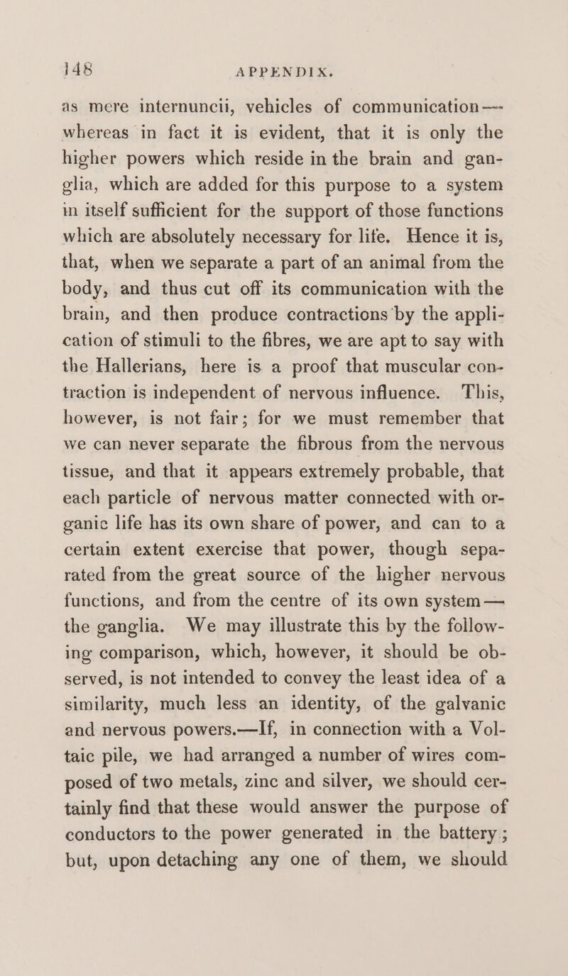 as mere internuncii, vehicles of communication — whereas in fact it is evident, that it is only the higher powers which reside in the brain and gan- glia, which are added for this purpose to a system in itself sufficient for the support of those functions which are absolutely necessary for life. Hence it is, that, when we separate a part of an animal from the body, and thus cut off its communication with the brain, and then produce contractions ’by the appli- cation of stimuli to the fibres, we are apt to say with the Hallerians, here is a proof that muscular con- traction is independent of nervous influence. This, however, is not fair; for we must remember that we can never separate the fibrous from the nervous tissue, and that it appears extremely probable, that each particle of nervous matter connected with or- ganic life has its own share of power, and can to a certain extent exercise that power, though sepa- rated from the great source of the higher nervous functions, and from the centre of its own system — the ganglia. We may illustrate this by the follow- ing comparison, which, however, it should be ob- served, is not intended to convey the least idea of a similarity, much less an identity, of the galvanic and nervous powers.—If, in connection with a Vol- taic pile, we had arranged a number of wires com- posed of two metals, zinc and silver, we should cer- tainly find that these would answer the purpose of conductors to the power generated in the battery ; but, upon detaching any one of them, we should