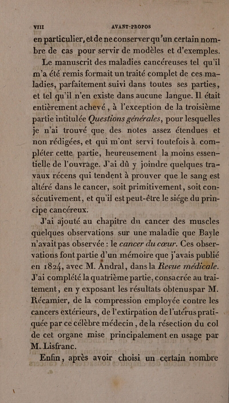 en particulier, etde neconserver qu’un certain nom- bre de cas pour servir de modèles et d'exemples. Le manuscrit des maladies cancéreuses tel qu'il m'a été remis formait un traité complet de ces ma- ladies, parfaitement suivi dans toutes ses parties, et tel qu’il n’en existe dans aucune langue. Il était entièrement achevé , à l’exception de la troisième partie intitulée Questions générales, pour lesquelles je n’ai trouvé que des notes assez étendues et non rédigées, et qui m'ont servi toutefois à. com- pléter cette, partie, heureusement la moins essen- tielle de l’ouvrage. J'ai dû y joindre quelques tra- vaux récens qui tendent à prouver que le sang est altéré dans le cancer, soit primitivement, soit con- sécutivement, et quil est peut-être le siége du prin- cipe cancéreux. J'ai ajouté au chapitre du cancer des muscles quelques observations sur une maladie que Bayle n'avait pas observée : le cancer du cœur. Ces obser- vations font partie d’un mémoire que j'avais publié en 1824, avec M. Ândral, dans la Revue médicale. J'ai complété la quatrième partie, consacrée au trai- tement, en y exposant les résultats obtenuspar M. Récamier, de la compression employée contre les cancers extérieurs, de l’extirpation de l'utérus prati- quée par ce célèbre médecin , dela résection du col de cet organe mise principalement en usage par M.Lisfranc. | Enfin, après avoir choisi un certain nombre