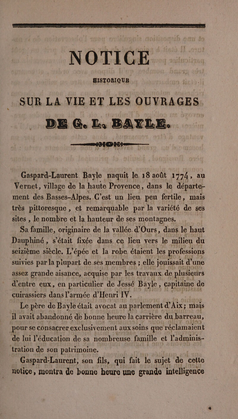 SUR LA VIE ET LES OUVRAGES DE G. LL, BAYLE. Gaspard-Laurent Bayle naquit le 18 août 1774, au Vernet, village de la haute Provence, dans le départe- ment des Basses-Alpes. C’est un lieu peu fertile, mais très pittoresque , et remarquable par la variété de ses sites , le nombre et la hauteur de ses montagnes. Sa famille, originaire de la vallée d’Ours, dans le haut Dauphiné, s'était fixée dans ce lieu vers le milieu du seizième siècle. L’épée et la robe étaient les professions suivies par la prupart de ses membres ; elle jouissait d’une assez grande aisance, acquise par les travaux de plusieurs d’entre eux, en particulier de Jessé Bayle, capitaine de cuirassiers dans l’armée d'Henri IV. Le père de Bayle était avocat au parlement d'Aix; mais il avait abandonné de bonne heure la carrière du barreau, pour se consacrer exclusivement aux soins que réclamaient de lui l'éducation de sa nombreuse famille et l’adminis- tration de son patrimoine. Gaspard-Laurent, son fils, qui fait le sujet de cette notice, montra de bonne heure une grande intelligence