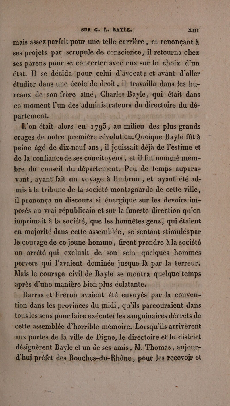 mais assez parfait pour une telle carrière , et renonçant à ses projets par scrupule de conscience, il retourna chez ses parens pour se concerter avec eux sur le choix d’un état. Il se décida pour celui d'avocat; et avant d'aller étudier dans une école de droit , il travailla dans les bu- reaux de:son frère aîné, Gharles Bayle, qui était dans ce moment l’un des administrateurs du directoire du dé- _partement. L'on était alors en 1705, au milieu des plus grands orages de notre première révolution. Quoique Bayle fût à peine âgé de dix-neuf ans, il jouissait déjà de l’estime et de la confiance de ses concitoyens , et il fut nommé mem- bre du conseil du département. Peu de temps aupara- vant, ayant fait un voyage à Embrun , et ayant été ad- mis à la tribune de la société montagnarde de cette ville, il prononça un discours si énergique sur les devoirs im- posés au vrai républicain et sur la funeste direction qu’on imprimait à la société, que les honnêtes gens, qui étaient en majorité dans cette assemblée, se sentant stimuléspar le courage de ce jeune homme, firent prendre à la société un arrêté qui excluait de son sein quelques hommes pervers qui l'avaient dominée jusque-là par la terreur. Mais le courage civil de Bayle se montra quelque temps après d’une manière bien plus éclatante. | Barras et Fréron avaient été envoyés par la conven- tion dans les provinces du midi, qu’ils parcouraient dans tous les sens pour faire exécuter les sanguinaires décrets de cette assemblée d’horrible mémoire. Lorsqu'ils arrivèrent aux portes de la ville de Digne, le directoire et le district désignèrent Bayle et un de ses amis, M. Thomas, aujour- d'hui préfet des Bouches-du-Rhône, pour Jes recevoir et