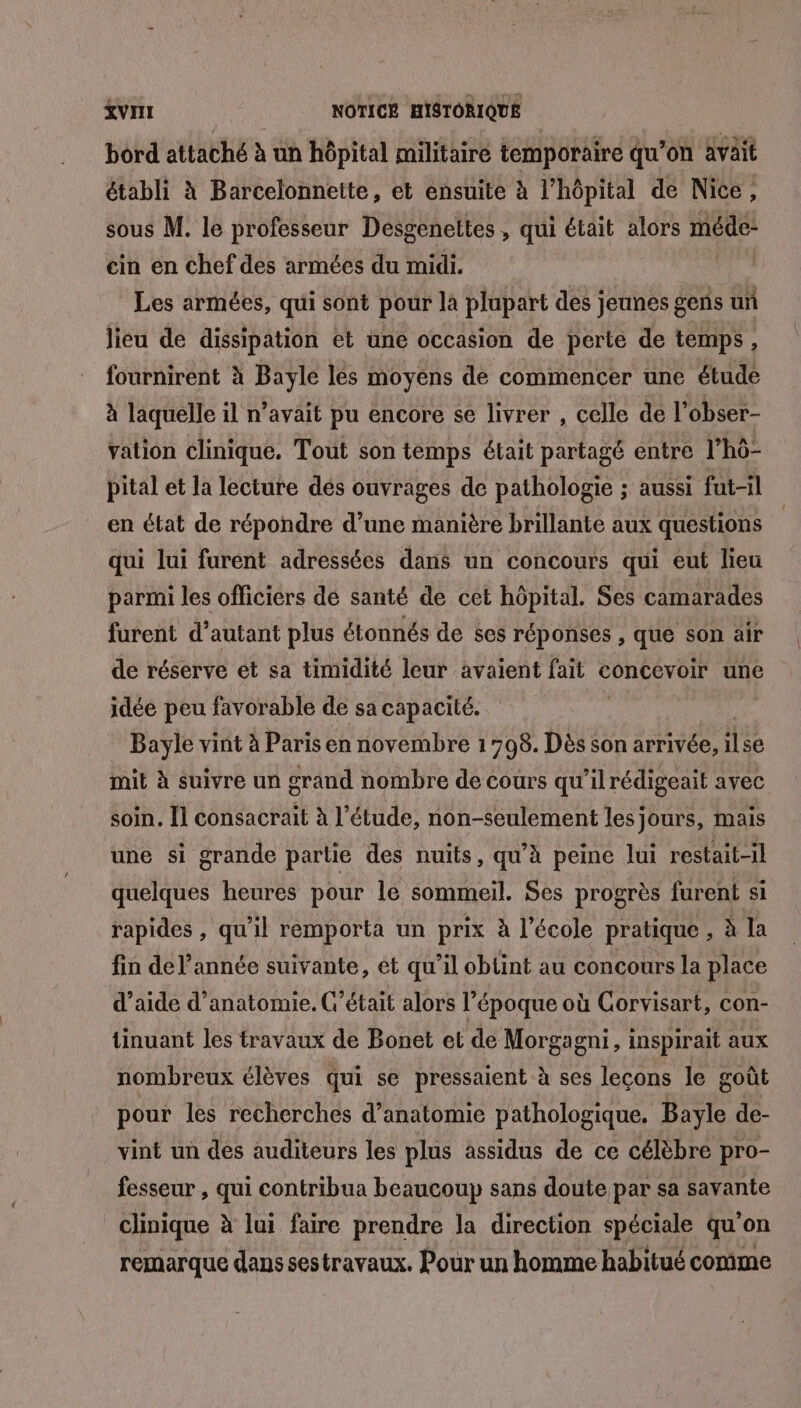 &amp;VIIT NOTICE HISTORIQUE bord attaché à un hôpital militaire temporaire qu’on avait établi à Barcelonnette, et ensuite à l’hôpital de Nice, sous M. le professeur Desgenettes , qui était alors méde” cin en chef des armées du midi. Les armées, qui sont pour la plupart des jeunes gens un lieu de dissipation et une occasion de perte de temps, fournirent à Bayle les moyens de commencer une étude à laquelle il n'avait pu encore se livrer , celle de l? obser- vation clinique. Tout son temps était partagé entre l'hô- pital et la lecture dés ouvrages de pathologie ; aussi fut-il en état de répondre d’une manière brillante aux questions qui lui furent adressées dans un concours qui eut lieu parmi les officiers de santé de cet hôpital. Ses camarades furent d’autant plus étonnés de ses réponses , que son air de réserve et sa timidité leur avaient fait concevoir une idée peu favorable de sa capacité. Me Le vint à Paris en novembre 1798. Dès son arrivée, ilse mit à suivre un grand nombre de cours qu'ilrédigeait avec soin. Il consacrait à l’étude, non-seulement les jours, mais une si grande partie des nuits, qu'à peine lui restait-il quelques heures pour le sommeil. Ses progrès furent si rapides , qu'il remporta un prix à l’école pratique , à la fin de l’année suivante, et qu’il obtint au concours la place d'aide d'anatomie. C'était alors l’époque où Gorvisart, con- tinuant les travaux de Bonet et de Morgagni, inspirait aux nombreux élèves qui se pressaient à ses leçons le goût pour les recherches d'anatomie pathologique. Bayle de- vint un des auditeurs les plus àssidus de ce célèbre pro- fesseur , qui contribua beaucoup sans doute par sa savante clinique à lui faire prendre la direction spéciale qu'on remarque dans sestravaux, Pour un homme habitué comme