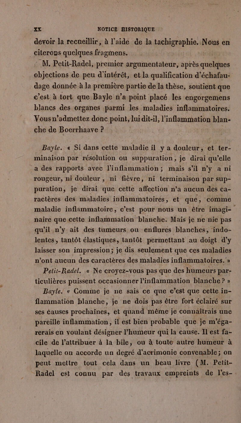 devoir la recueillir, à l’aide de la tachigraphie. N ous en citerons quelques fragmens. M. Petit-Radel, premier argumentateur, après quelques on de peu d'intérêt, et la qualification d’échafau- dage donnée à la première partie de la thèse, soutient que c’est à tort que. Bayle n’a point placé les engorgemens blancs des organes parmi les maladies inflammatoires. Vous n’admettez donc point, lui dit-il, l’inflammation blan- che de Boerrhaave ? Bayle. « Si dans cette maladie il y a douleur, et ter- minaison par résolution ou suppuration, je dirai qu’elle a des rapports avec l’inflammation; mais s’il n’y a ni rougeur, ni douleur , ni fièvre, ni terminaison par sup- puration, je dirai que cette affection n’a aucun des ca- ractères des maladies inflammatoires, et que, comme maladie inflimmatoire, c’est pour nous un être imagi- naire que cette inflammation blanche. Mais je ne nie pas qu’il .n’y ait des tumeurs ou enflures blanches, indo- lentes, tantôt élastiques, tantôt permettant au doigt d’y laisser son impression; je dis seulement que ces maladies n’ont aucun des caractères des maladies inflammatoires. » Peti-Radel. « Ne croyez-vous pas que des humeurs par- ticulières puissent occasionner l’inflammation blanche ? » Bayle! « Comme je ne sais ce que c’est que cette in- flammation blanche, je ne dois pas être fort éclairé sur ses éauses prochaines, et quand même je connaîtrais une pareille inflammation, il est bien probable que je m'éga- rerais en voulant désigner din qui la cause. Il est fa- cile de l’attribuer à la bile, ou à toute autre humeur à laquelle on accorde un degré d’acrimonie convenable ; on peut mettre tout cela dans un beau livre (M. Petit- “Radel est connu par des travaux empreints de l'es-.